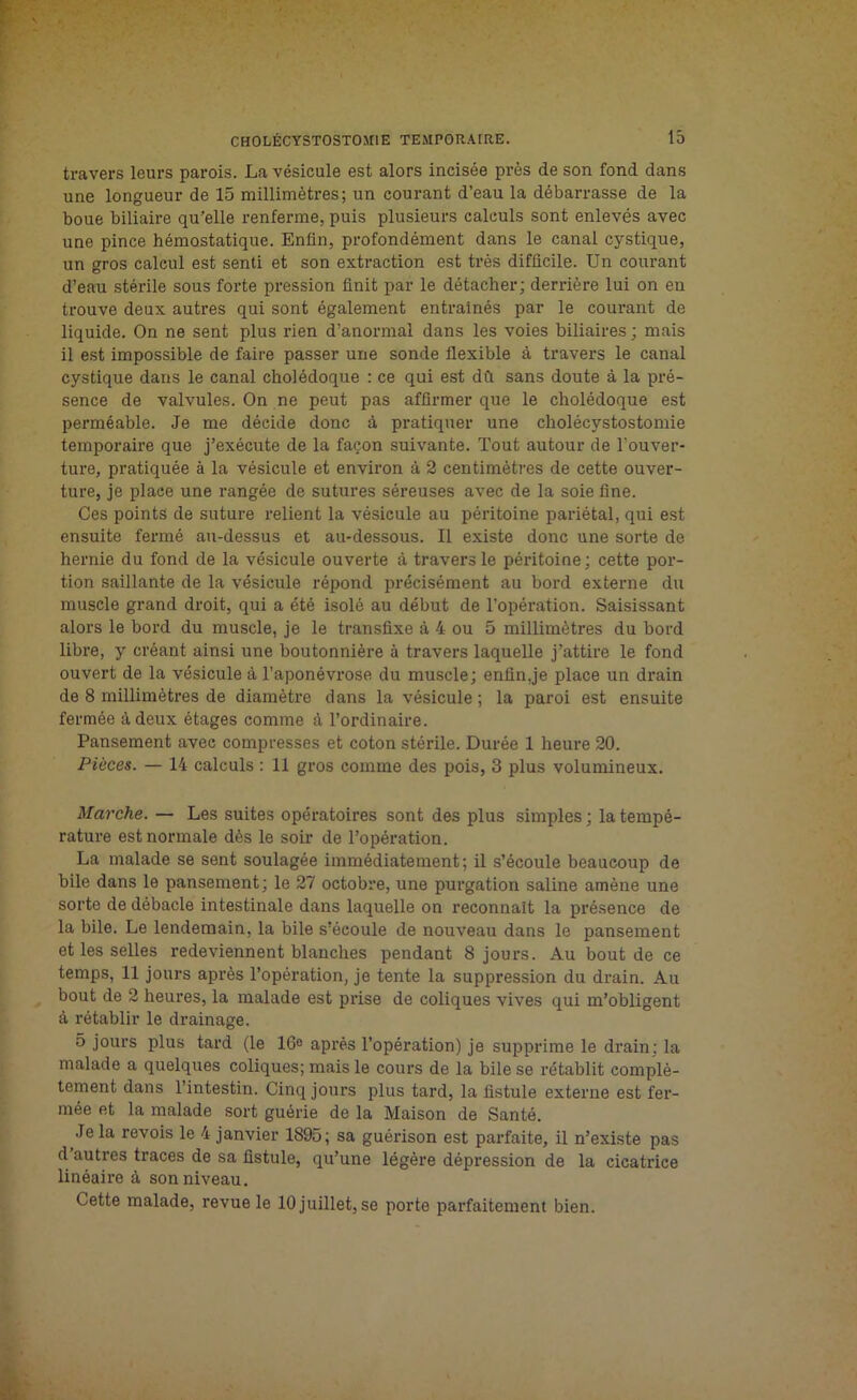 travers leurs parois. La vésicule est alors incisée près de son fond dans une longueur de 15 millimètres; un courant d’eau la débarrasse de la boue biliaire qu’elle renferme, puis plusieurs calculs sont enlevés avec une pince hémostatique. Enfin, profondément dans le canal cystique, un gros calcul est senti et son extraction est très difficile. Un courant d’eau stérile sous forte pression finit par le détacher; derrière lui on en trouve deux autres qui sont également entraînés par le courant de liquide. On ne sent plus rien d’anormal dans les voies biliaires ; mais il est impossible de faire passer une sonde flexible à travers le canal cystique dans le canal cholédoque : ce qui est dû sans doute à la pré- sence de valvules. On ne peut pas affirmer que le cholédoque est perméable. Je me décide donc à pratiquer une cholécystostomie temporaire que j’exécute de la façon suivante. Tout autour de l'ouver- ture, pratiquée à la vésicule et environ à 2 centimètres de cette ouver- ture, je place une rangée de sutures séreuses avec de la soie fine. Ces points de suture relient la vésicule au péritoine pariétal, qui est ensuite fermé au-dessus et au-dessous. Il existe donc une sorte de hernie du fond de la vésicule ouverte à travers le péritoine ; cette por- tion saillante de la vésicule répond précisément au bord externe du muscle grand droit, qui a été isolé au début de l’opération. Saisissant alors le bord du muscle, je le transfixe à 4 ou 5 millimètres du bord libre, y créant ainsi une boutonnière à travers laquelle j’attire le fond ouvert de la vésicule à l’aponévrose du muscle; enfin,je place un drain de 8 millimètres de diamètre dans la vésicule; la paroi est ensuite fermée à deux étages comme à l’ordinaire. Pansement avec compresses et coton stérile. Durée 1 heure 20. Pièces. — 14 calculs : 11 gros comme des pois, 3 plus volumineux. Marche. — Les suites opératoires sont des plus simples ; la tempé- rature est normale dès le soir de l’opération. La malade se sent soulagée immédiatement; il s’écoule beaucoup de bile dans le pansement; le 27 octobre, une purgation saline amène une sorte de débâcle intestinale dans laquelle on reconnaît la présence de la bile. Le lendemain, la bile s’écoule de nouveau dans le pansement et les selles redeviennent blanches pendant 8 jours. Au bout de ce temps, 11 jours après l’opération, je tente la suppression du drain. Au bout de 2 heures, la malade est prise de coliques vives qui m’obligent à rétablir le drainage. 5 jours plus tard (le 16e après l’opération) je supprime le drain; la malade a quelques coliques; mais le cours de la bile se rétablit complè- tement dans l’intestin. Cinq jours plus tard, la fistule externe est fer- mée et la malade sort guérie de la Maison de Santé. Je la revois le 4 janvier 1895; sa guérison est parfaite, il n’existe pas d’autres traces de sa fistule, qu’une légère dépression de la cicatrice linéaire à son niveau. Cette malade, revue le 10 juillet, se porte parfaitement bien.