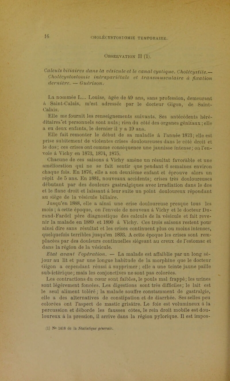 Observation II (1). Calculs biliaires dans la vésicule et le canal cystique. Cholécystite.— Cholécystostomie inlrapariétale et transmusculaire à fixation dernière. — Guérison. La nommée L... Louise, âgée de 49 ans, sans profession, demeurant à Saint-Calais, m’est adressée par le docteur Gigon, de Saint- Calais. Elle me fournit les renseignements suivants. Ses antécédents héré- ditaires et personnels sont nuis; rien du côté des organes génitaux ; elle a eu deux enfants, le dernier il y a 19 ans. Elle fait remonter le début de sa maladie .à l’année 1873; elle est prise subitement de violentes crises douloureuses dans le côté droit et le dos; ces crises ont comme conséquence une jaunisse intense; on l’en- voie à Vichy en 1873, 1874, 1875. Chacune de ces saisons à Vichy amène un résultat favorable et une amélioration qui ne se fait sentir que pendant 6 semaines environ chaque fois. En 1876, elle a son deuxième enfant et éprouve alors un répit de 5 ans. En 1881, nouveaux accidents; crises très douloureuses débutant par des douleurs gastralgiques avec irradiation dans le dos et le liane droit et laissant à leur suite un point douloureux répondant au siège de la vésicule biliaire. Jusqu’en 1888, elle a ainsi une crise douloureuse presque tous les mois ; à cette époque, on l’envoie de nouveau à Vichy et le docteur Du- rand-Fardel père diagnostique des calculs de la vésicule et fait reve- nir la malade en 1889 et 1890 â Vichy. Ces trois saisons restent pour ainsi dire sans résultat et les crises continuent plus ou moins intenses, quelquefois terribles jusqu’en 1893. A cette époque les crises sont rem- placées par des douleurs continuelles siégeant au creux de l’estomac et dans la région de la vésicule. Etat avant l’opération. — La malade est affaiblie par un long sé- jour au lit et par une longue habitude de la morphine que le docteur Gigon a cependant réussi à supprimer; elle a une teinte jaune paille sub-ictérique; mais les conjonctives ne sont pas colorées. Les contractions du cœur sont faibles, le pouls mal frappé; les urines sont légèrement foncées. Les digestions sont très difficiles; le lait est le seul aliment toléré ; la malade souffre constamment de gastralgie, elle a des alternatives de constipation et de diarrhée. Ses selles peu colorées ont l’aspect de mastic grisâtre. Le foie est volumineux à la percussion et déborde les fausses côtes, le rein droit mobile est dou- loureux à la pression, il arrive dans la région pylorique. Il est impos-
