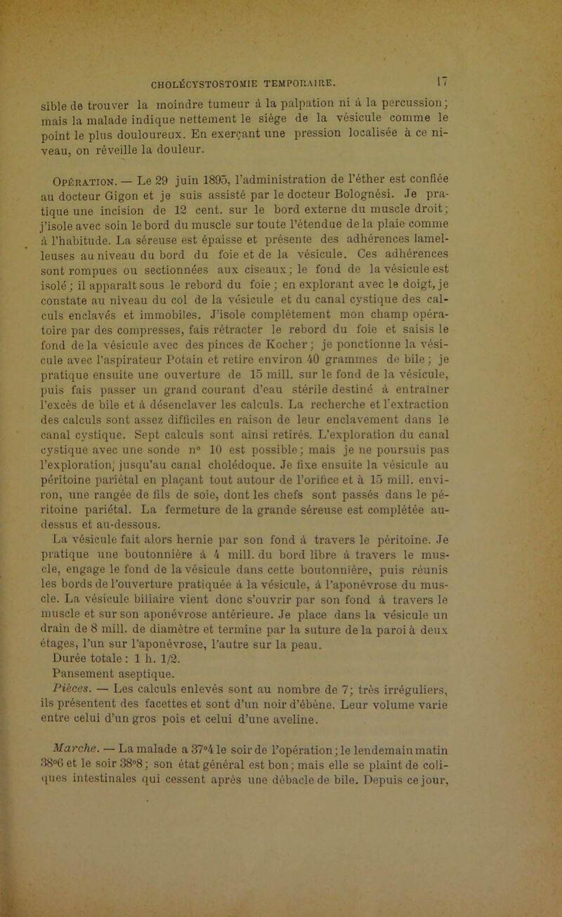 sible de trouver la moindre tumeur à la palpation ni à la percussion; mais la malade indique nettement le siège de la vésicule comme le point le plus douloureux. En exerçant une pression localisée à ce ni- veau, on réveille la douleur. Opération. — Le 29 juin 1895, l’administration de l’éther est confiée au docteur Gigon et je suis assisté par le docteur Bolognési. Je pra- tique une incision de 12 cent, sur le bord externe du muscle droit ; j’isole avec soin le bord du muscle sur toute l’étendue de la plaie comme à l’habitude. La séreuse est épaisse et présente des adhérences lamel- leuses au niveau du bord du foie et de la vésicule. Ces adhérences sont rompues ou sectionnées aux ciseaux; le fond de la vésicule est isolé ; il apparaît sous le rebord du foie ; en explorant avec le doigt, je constate au niveau du col de la vésicule et du canal cystique des cal- culs enclavés et immobiles. J’isole complètement mon champ opéra- toire par des compresses, fais rétracter le rebord du foie et saisis le fond delà vésicule avec des pinces de Kocher; je ponctionne la vési- cule avec l’aspirateur Potain et retire environ 40 grammes de bile; je pratique ensuite une ouverture de 15 mill. sur le fond de la vésicule, puis fais passer un grand courant d’eau stérile destiné à entraîner l’excès de bile et à désenclaver les calculs. La recherche et l'extraction des calculs sont assez difficiles en raison de leur enclavement dans le canal cystique. Sept calculs sont ainsi retirés. L’exploration du canal cystique avec une sonde n° 10 est possible; mais je ne poursuis pas l’exploration; jusqu’au canal cholédoque. Je fixe ensuite la vésicule au péritoine pariétal en plaçant tout autour de l’orifice et à 15 mill. envi- ron, une rangée de fils de soie, dont les chefs sont passés dans le pé- ritoine pariétal. La fermeture de la grande séreuse est complétée au- dessus et au-dessous. La vésicule fait alors hernie par son fond à travers le péritoine. Je pratique une boutonnière à 4 mill. du bord libre à travers le mus- cle, engage le fond de la vésicule dans cette boutonnière, puis réunis les bords de l’ouverture pratiquée à la vésicule, à l’aponévrose du mus- cle. La vésicule biliaire vient donc s’ouvrir par son fond à travers le muscle et sur son aponévrose antérieure. Je place dans la vésicule un drain de 8 mill. de diamètre et termine par la suture delà paroi à deux étages, l’un sur l’aponévrose, l’autre sur la peau. Durée totale : 1 h. 1/2. Pansement aseptique. Pièces. — Les calculs enlevés sont au nombre de 7; très irréguliers, ils présentent des facettes et sont d’un noir d’ébène. Leur volume varie entre celui d’un gros pois et celui d’une aveline. Marche. — La malade a 37°4 le soir de l’opération ; le lendemain matin 38°6 et le soir 38°8 ; son état général est bon ; mais elle se plaint de coli- ques intestinales qui cessent après une débâcle de bile. Depuis ce jour,