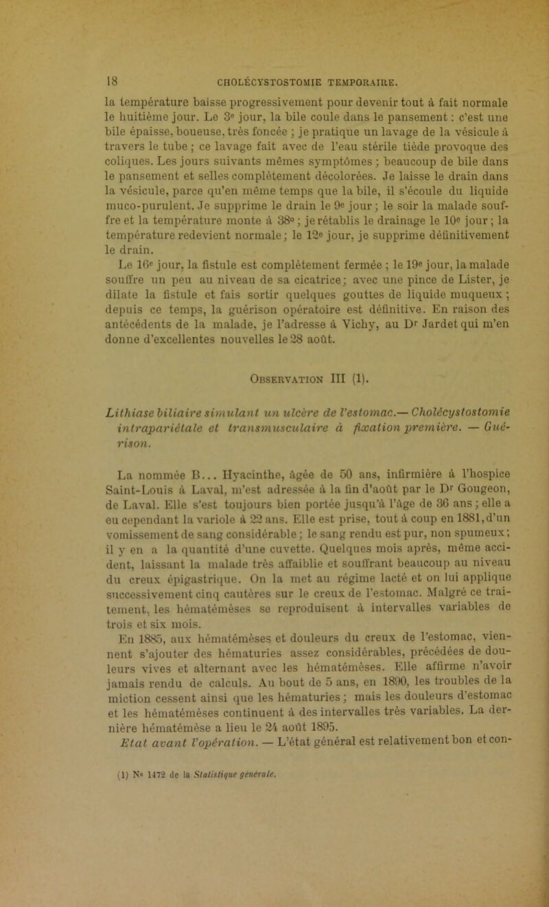 la température baisse progressivement pour devenir tout à fait normale le huitième jour. Le 3° jour, la bile coule dans le pansement : c’est une bile épaisse, boueuse, très foncée ; je pratique un lavage de la vésicule à travers le tube ; ce lavage fait avec de l’eau stérile tiède provoque des coliques. Les jours suivants mêmes symptômes ; beaucoup de bile dans le pansement et selles complètement décolorées. Je laisse le drain dans la vésicule, parce qu’en même temps que la bile, il s’écoule du liquide muco-purulent. Je supprime le drain le 9e jour; le soir la malade souf- fre et la température monte à 38°; je rétablis le drainage le 10e jour; la température redevient normale; le 12« jour, je supprime définitivement le drain. Le 16e jour, la fistule est complètement fermée ; le 19e jour, la malade souffre un peu au niveau de sa cicatrice; avec une pince de Lister, je dilate la fistule et fais sortir quelques gouttes de liquide muqueux ; depuis ce temps, la guérison opératoire est définitive. En raison des antécédents de la malade, je l’adresse à Vichy, au Dr Jardet qui m’en donne d’excellentes nouvelles le28 août. Observation III (1). Lithiase biliaire simulant un ulcère de l’estomac.— Cholécystostomie intrapariétale et transmusculaire à fixation première. —Gué- rison. La nommée B... Hyacinthe, Agée de 50 ans, infirmière à l’hospice Saint-Louis à Laval, m’est adressée à la fin d’août par le Dr Gougeon, de Laval. Elle s’est toujours bien portée jusqu'à l’àge de 3G ans; elle a eu cependant la variole à 22 ans. Elle est prise, tout à coup en 1881, d’un vomissement de sang considérable ; le sang rendu est pur, non spumeux ; il y en a la quantité d’une cuvette. Quelques mois après, même acci- dent, laissant la malade très affaiblie et souffrant beaucoup au niveau du creux épigastrique. On la met au régime lacté et on lui applique successivement cinq cautères sur le creux de l'estomac. Malgré ce trai- tement, les hématémèses se reproduisent à intervalles variables de trois et six mois. En 1885, aux hématémèses et douleurs du creux de l’estomac, vien- nent s’ajouter des hématuries assez considérables, précédées de dou- leurs vives et alternant avec les hématémèses. Elle affirme n’avoir jamais rendu de calculs. Au bout de 5 ans, en 1890, les troubles de la miction cessent ainsi que les hématuries; mais les douleurs d’estomac et les hématémèses continuent à des intervalles très variables. La der- nière hématémèse a lieu le 24 août 1895. Etat avant l’opération. — L’état général est relativement bon etcon-