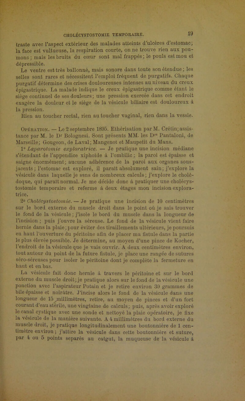 traste avec l’aspect extérieur des malades atteints d'ulcères d’estomac; la face est vultueuse, la respiration courte, on ne trouve rien aux pou- mons; mais les bruits du cœur sont mal frappés; le pouls est mou et dépressible. Le ventre est très ballonné, mais sonore dans toute son étendue; les selles sont rares et nécessitent l’emploi fréquent de purgatifs. Chaque purgatif détermine des crises douloureuses intenses au niveau du creux épigastrique. La malade indique le creux épigastrique comme étant le siège continuel de ses douleurs; une pression exercée dans cet endroit exagère la douleur et le siège de la vésicule biliaire est douloureux à la pression. Rien au toucher rectal, rien au toucher vaginal, rien dans la vessie. Opération. — Le 2 septembre 1895. Ethérisation parM. Crétin; assis- tance par M. le Dr Bolognesi. Sont présents MM. les D|S Pantaloni, de Marseille; Gougeon, de Laval; Mangenot et Maupetit du Mans. 1° Laparotomie exploratrice. — Je pratique une incision médiane s’étendant de l’appendice xiphoïde à l’ombilic ; la paroi est épaisse et saigne énormément; aucune adhérence de la paroi aux organes sous- jacents; l’estomac est exploré, il paraît absolument sain; j’explore la vésicule dans laquelle je sens de nombreux calculs; j’explore le cholé- doque, qui parait normal. Je me décide donc à pratiquer une cholécys- tostomie temporaire et referme à deux étages mon incision explora- trice. 2° Cholécystostomie. — Je pratique une incision de 10 centimètres sur le bord externe du muscle droit dans le point où je sais trouver le fond de la vésicule ; j’isole le bord du muscle dans la longueur de l’incision ; puis j’ouvre la séreuse. Le fond de la vésicule vient faire hernie dans la plaie; pour éviter des tiraillements ultérieurs, je poursuis eu haut l'ouverture du péritoine afin de placer ma fistule dans la partie le plus élevée possible, Je détermine, au moyen d’une pince de Ivocher, l’endroit de la vésicule que je vais ouvrir. A deux centimètres environ, tout autour du point de la future fistule, je place une rangée de sutures séro-séreuses pour isoler le péritoine dont je complète la fermeture en haut et en bas. La vésicule fait donc hernie à travers le péritoine et sur le bord externe du muscle droit; je pratique alors sur le fond de la vésicule une ponction avec l’aspirateur Potain et je retire environ 30 grammes de bile épaisse et noirâtre. J’incise alors le fond de la vésicule dans une longueur de 15^millimètres, retire, au moyen de pinces et d’un fort courant d’eau stérile, une vingtaine de calculs; puis, après avoir exploré le canal cystique avec une sonde et nettoyé la plaie opératoire, je fixe la vésicule de la manière suivante. A 4 millimètres du bord externe du muscle droit, je pratique longitudinalement une boutonnière de 1 cen- timètre environ ; j’attire la vésicule dans cette boutonnière et suture, par 4 ou 5 points séparés au catgut, la muqueuse de la vésicule à