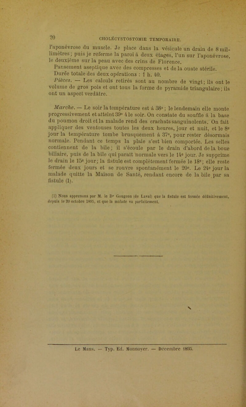 l’aponévrose du muscle. Je place dans la vésicule un drain de 8 mil- limètres; puis je referme la paroi à deux étages, l’un sur l'aponévrose, le deuxième sur la peau avec des crins de Florence. Pansement aseptique avec des compresses et delà ouate stérile. Durée totale des deux opérations : 1 h. 40. Pièces. — Les calculs retirés sont au nombre de vingt; ils ont le volume de gros pois et ont tous la forme de pyramide triangulaire ; ils ont un aspect verdâtre. Marche. — Le soir la température est à 38° ; le lendemain elle monte progressivement et atteint 39° 41e soir. On constate du souffle à la base du poumon droit et la malade rend des crachats sanguinolents. On fait appliquer des ventouses toutes les deux heures, jour et nuit, et le 8« jour la température tombe brusquement il 37°, pour rester désormais normale. Pendant ce temps la plaie s’est bien comportée. Les selles contiennent de la bile; il s’écoule par le drain d’abord de la boue biliaire, puis de la bile qui parait normale vers le 14° jour. Je supprime le drain le 15e jour; la listule est complètement fermée le 18°; elle reste fermée deux jours et se rouvre spontanément le 20e. Le 24o jour la malade quitte la Maison de Santé, rendant encore de la bile par sa fistule (1). (1) Nous apprenons par M. le Dr Gougeon (de Lava!) que la fistule est fermée définitivement, depuis le 20 octobre 1895, et que la malade va parfaitement. V Le Mans. — Tvp. Ed. Monnoycr. — Décembre I89.'i.