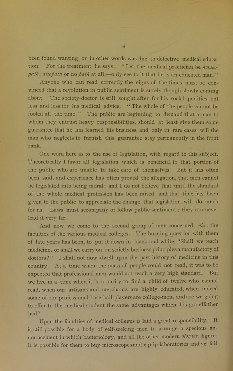 been found wanting, or in other words was due to defective medical educa- tion. For the treatment, he says : “ Let the medical practician be homeo- path, allopath or no path at all,—only see to it that he is an educated man.” Anyone who can read correctly the signs of the times must be con- vinced that a revolution in public sentiment is surely though slowly coming about. The society-doctor is still sought after for his social qualities, but less aud less for his medical advice. ‘‘The whole of the people cannot be fooled all the time.” The public are beginning to demand that a man to whom they entrust heavy responsibilities, should at least give them some guarantee that he has learned his business, and only in rare cases will the man who neglects to furnish this guarantee stay permanently in the front rank. One word here as to the use of legislation, with regard to this subject. Theoretically I favor all legislation which is beneficial to that portion of the public who are unable to take care of themselves. But it has often been said, and experience has often proved the allegation, that men cannot be legislated into being moral; and I do not believe that until the standard of the whole medical profession has been raised, and that time has been given to the public to appreciate the change, that legislation will do much for us. Laws must accompany or follow public sentiment; they can never lead it very far. And now we come to the second group of men concerned, viz.: the faculties of the various medical colleges. The burning question with them of late years has been, to put it down in black and white, “Shall we teach « medicine, or shall we carry on, on strictly business principles a manufactory of doctors ? ” I shall not now dwell upon the past history of medicine in this country. At a time when the mass of people could not read, it was to be expected that professional men would not reach a very high standard. But we live in a time when it is a rarity to find a child of twelve who cannot read, when our artisans and merchants are highly educated, when indeed some of our professional base-ball players are college-men, and are we going to offer to the medical student the same advantages which his grandfather had? Upon the faculties of medical colleges is laid a great responsibility. It is still possible for a body of self-seeking men to arrange a specious an- nouncement in which bacteriology, and all the other modern ologies, figure; it is possible for them to buy microscopes and equip laboratories and yet fail