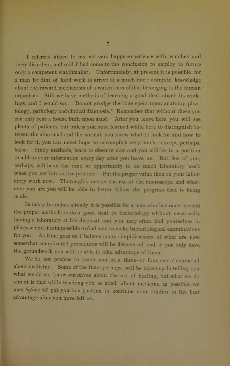 I referred above to my not very happy experience with watches and their disorders, and said I had come to the conclusion to employ in future only a competent watchmaker. Unfortunately, at present it is possible for a man by dint of hard work to arrive at a much more accurate knowledge about the inward mechanism of a watch than of that belonging to the human organism. Still we have methods of learning a good deal about its work- ings, and I would say: “Do not grudge the time spent upon anatomy, phys- iology, pathology and clinical diagnosis.” Remember that without these you can only rear a house built upon sand. After you leave here you will see plenty of patients, but unless you have learned while here to distinguish be- tween the abnormal and the normal, you know what to look for and how to look for it, you can never hope to accomplish very much—except, perhaps, harm. Study methods, learn to observe now and you will be in a position to add to your information every day after you leave us. But few of you, perhaps, will have the time or opportunity to do much laboratory work when you get into active practice. Put the proper value then on your labor- atory work now. Thoroughly master the use of the microscope and wher- ever you are you will be able to better follow the progress that is being made. In many branches already it is possible for a man who has once learned the proper methods to do a good deal in bacteriology without necessarily having a laboratory at his disposal, and you may often find yourselves in places where it is impossible to find men to make bacteriological examinations for you. As time goes on I believe many simplifications of what are now somewhat complicated procedures will be discovered, and if you only have the groundwork you will be able to take advantage of them. We do not profess to teach you in a three- or four-years’ course all about medicine. Some ol the time, perhaps, will be taken up in telling you what we do not know ourselves about the art of healing, but what we do aim at is that while teaching you as much about medicine as possible, we may before all put you in a position to continue your studies to the best advantage after you have left us.