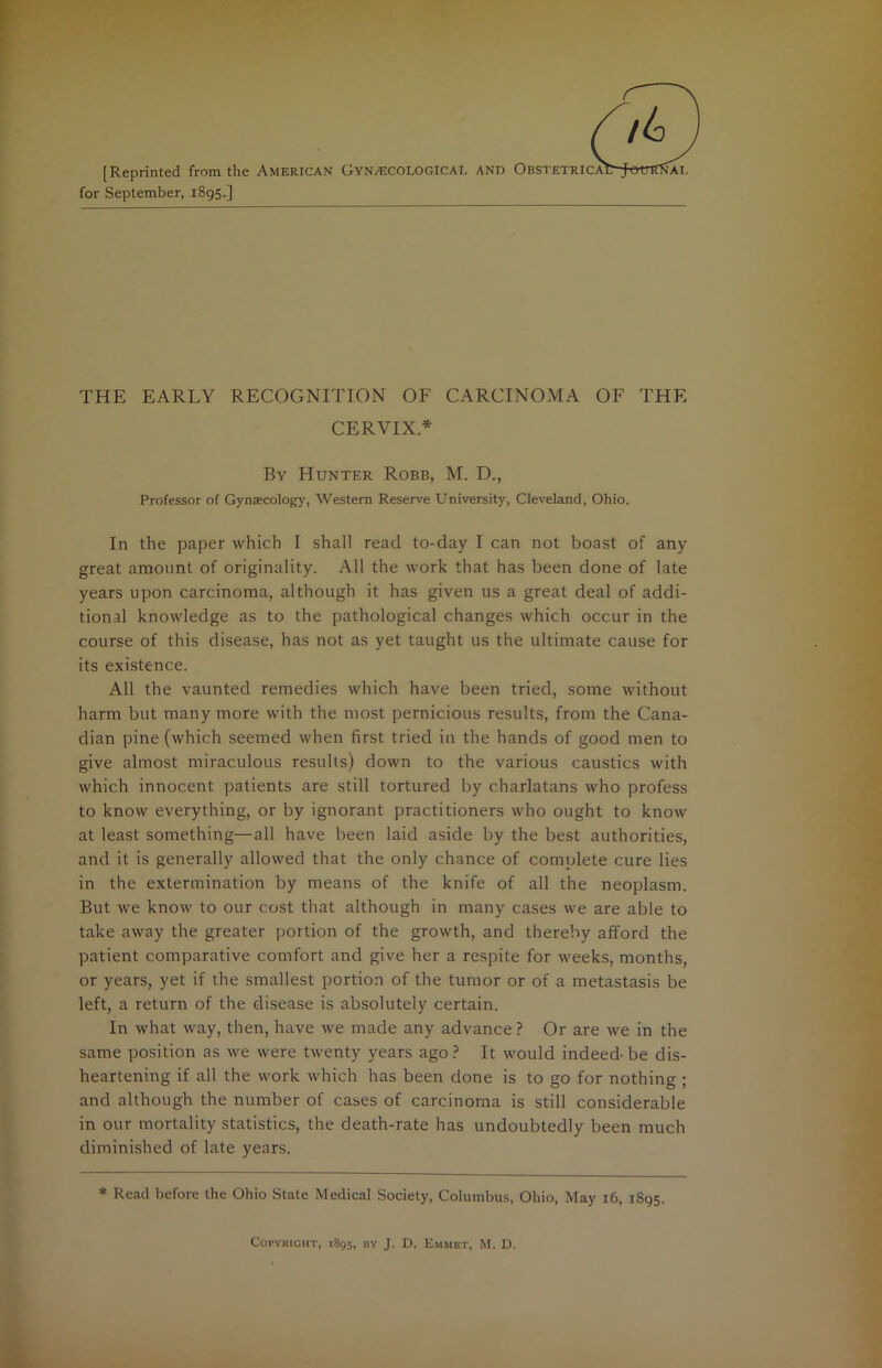 [Reprinted from the American Gynaecological for September, 1895.] AND Obstetrica: AI. THE EARLY RECOGNITION OF CARCINOMA OF THE CERVIX* By Hunter Robb, M. D., Professor of Gynaecology, Western Reserve University, Cleveland, Ohio. In the paper which I shall read to-day I can not boast of any great amount of originality. All the work that has been done of late years upon carcinoma, although it has given us a great deal of addi- tional knowledge as to the pathological changes which occur in the course of this disease, has not as yet taught us the ultimate cause for its existence. All the vaunted remedies which have been tried, some without harm but many more with the most pernicious results, from the Cana- dian pine (which seemed when first tried in the hands of good men to give almost miraculous results) down to the various caustics with which innocent patients are still tortured by charlatans who profess to know everything, or by ignorant practitioners who ought to know at least something—all have been laid aside by the best authorities, and it is generally allowed that the only chance of complete cure lies in the extermination by means of the knife of all the neoplasm. But we know to our cost that although in many cases we are able to take away the greater portion of the growth, and thereby afford the patient comparative comfort and give her a respite for weeks, months, or years, yet if the smallest portion of the tumor or of a metastasis be left, a return of the disease is absolutely certain. In what way, then, have we made any advance? Or are we in the same position as we were twenty years ago ? It would indeed’ be dis- heartening if all the work which has been done is to go for nothing ; and although the number of cases of carcinoma is still considerable in our mortality statistics, the death-rate has undoubtedly been much diminished of late years. * Read before the Ohio State Medical Society, Columbus, Ohio, May 16, 1895. COPYHICHT, 1895, BY J. D. EmMET, M. D.