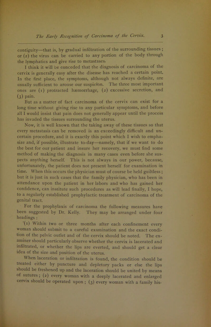 contiguity—that is, by gradual infiltration of the surrounding tissues ; or (2) the virus can be carried to any portion of the body through the lymphatics and give rise to metastases. I think it will be conceded that the diagnosis of carcinoma of the cervix is generally easy after the disease has reached a certain point. In the first place, the symptoms, although not always definite, are usually sufficient to arouse our suspicion. The three most important ones are (i) protracted haemorrhage, (2) excessive secretion, and (3) pain. But as a matter of fact carcinoma of the cervix can exist for a long time without giving rise to any particular symptoms, and before all I would insist that pain does not generally appear until the process has invaded the tissues surrounding the uterus. Now, it is well known that the taking away of these tissues so that every metastasis can be removed is an exceedingly difficult and un- certain procedure, and it is exactly this point which I wish to empha- size and, if possible, illustrate to-day—namely, that if we want to do the best for our patient and insure her recovery, we must find some method of making the diagnosis in many cases even before she sus- pects anything herself. This is not always in our power, because, unfortunately, the patient does not present herself for examination in time. When this occurs the physician must of course be held guiltless ; but it is just in such cases that the family physician, who has been in attendance upon the patient in her labors and who has gained her confidence, can institute such procedures as will lead finally, I hope, to a regularly established prophylactic treatment of carcinoma of the genital tract. For the prophylaxis of carcinoma the following measures have been suggested by Dr. Kelly. They may be arranged under four headings : (i) Within two or three months after each confinement every woman should submit to a careful examination and the exact condi- tion of the pelvic outlet and of the cervix should be noted. The ex- aminer should particularly observe whether the cervix is lacerated and infiltrated, or whether the lips are everted, and should get a clear idea of the size and position of the uterus. When laceration or infiltration is found, the condition should be treated either by puncture and depletory packs or else the lips should be freshened up and the laceration should be united by means of sutures ; (2) every woman with a deeply lacerated and enlarged cervix should be operated upon ; (3) every woman with a family his-