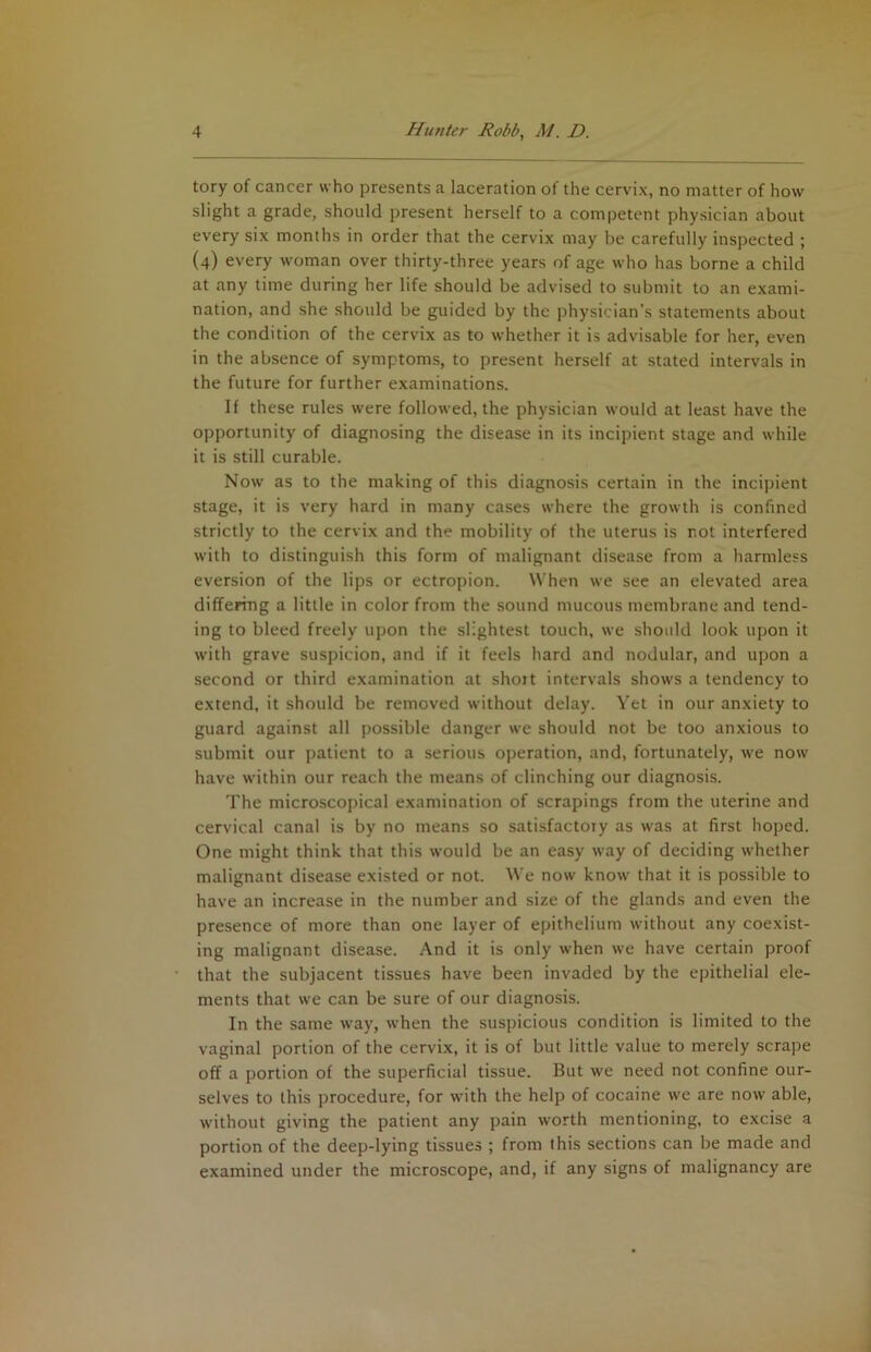 tory of cancer who presents a laceration of the cervix, no matter of how slight a grade, should present herself to a competent physician about every six months in order that the cervix may be carefully inspected ; (4) every woman over thirty-three years of age who has borne a child at any time during her life should be advised to submit to an exami- nation, and she should be guided by the physician’s statements about the condition of the cervix as to whether it is advisable for her, even in the absence of symptoms, to present herself at stated intervals in the future for further examinations. If these rules were followed, the physician would at least have the opportunity of diagnosing the disease in its incipient stage and while it is still curable. Now as to the making of this diagnosis certain in the incipient stage, it is very hard in many cases where the growth is confined strictly to the cervix and the mobility of the uterus is rot interfered with to distinguish this form of malignant disease from a harmless eversion of the lips or ectropion. When we sec an elevated area differing a little in color from the sound mucous membrane and tend- ing to bleed freely upon the slightest touch, we should look upon it with grave suspicion, and if it feels hard and nodular, and upon a second or third examination at shoit intervals shows a tendency to extend, it should be removed without delay. Yet in our anxiety to guard against all possible danger we should not be too anxious to submit our patient to a serious operation, and, fortunately, we now have within our reach the means of clinching our diagnosis. The microscopical examination of scrapings from the uterine and cervical canal is by no means so satisfactory as was at first hoped. One might think that this w'ould be an easy way of deciding whether malignant disease existed or not. We now know that it is possible to have an increase in the number and size of the glands and even the presence of more than one layer of epithelium without any coexist- ing malignant disease. And it is only when we have certain proof that the subjacent tissues have been invaded by the epithelial ele- ments that we can be sure of our diagnosis. In the same way, when the suspicious condition is limited to the vaginal portion of the cervix, it is of but little value to merely scrape off a portion of the superficial tissue. But we need not confine our- selves to this procedure, for with the help of cocaine we are now able, without giving the patient any pain worth mentioning, to excise a portion of the deep-lying tissues ; from this sections can be made and examined under the microscope, and, if any signs of malignancy are