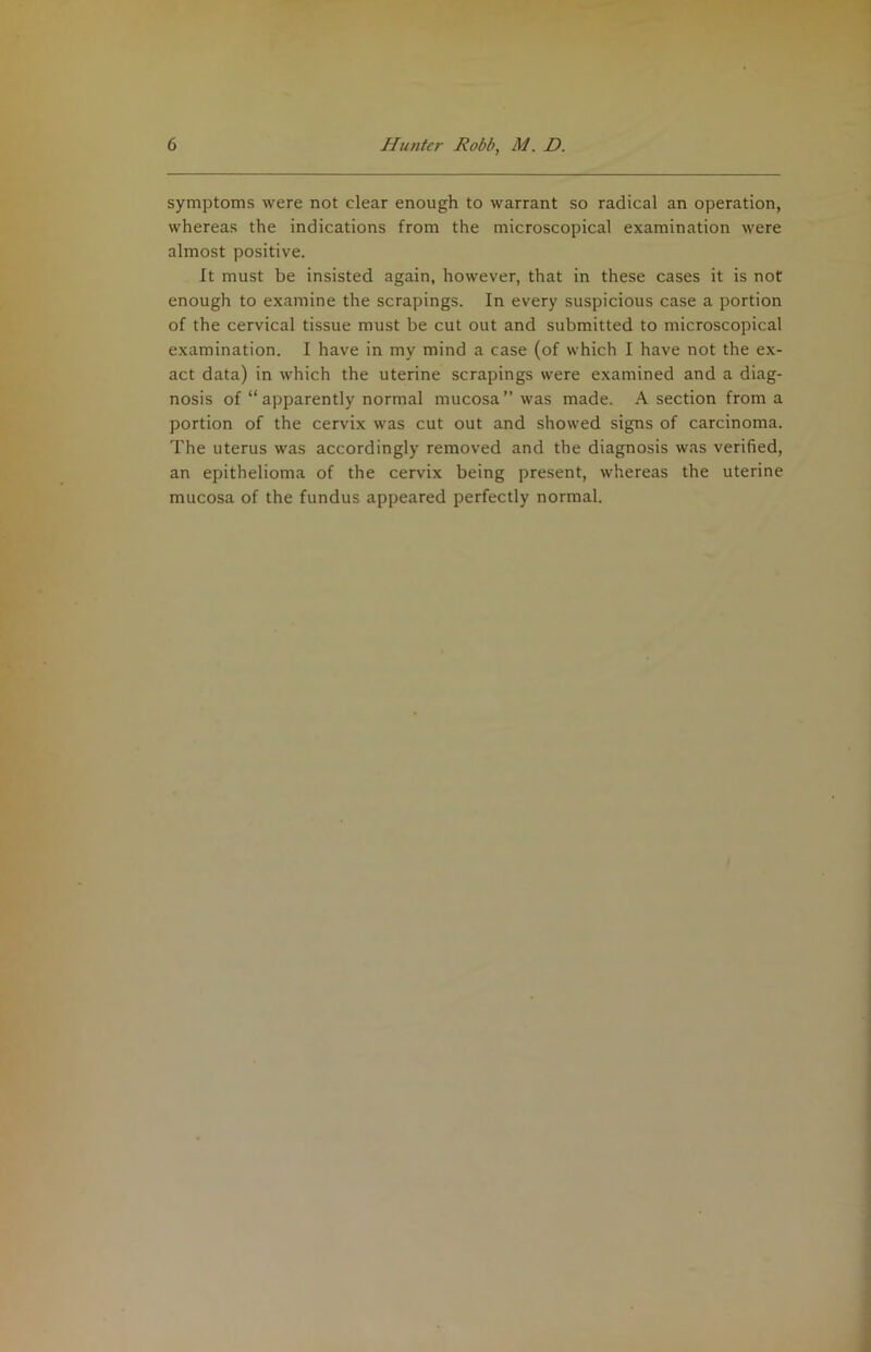 symptoms were not clear enough to warrant so radical an operation, whereas the indications from the microscopical examination were almost positive. It must be insisted again, however, that in these cases it is not enough to examine the scrapings. In every suspicious case a portion of the cervical tissue must be cut out and submitted to microscopical examination. I have in my mind a case (of which I have not the ex- act data) in which the uterine scrapings were examined and a diag- nosis of “apparently normal mucosa” was made. A section from a portion of the cervix was cut out and showed signs of carcinoma. The uterus was accordingly removed and the diagnosis was verified, an epithelioma of the cervix being present, whereas the uterine mucosa of the fundus appeared perfectly normal.