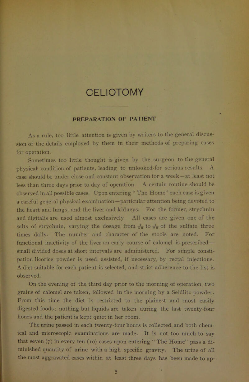 CELIOTOMY PREPARATION OF PATIENT As a rule, too little attention is given by writers to the general discus- sion of the details employed by them in their methods of preparing cases for operation. Sometimes too little thought is given by the surgeon to the general physical1 condition of patients, leading to unlooked-for serious results. A case should be under close and constant observation for a week —at least not less than three days prior to day of operation. A certain routine should be observed in all possible cases. Upon entering “ The Home” each case is given a careful general physical examination—particular attention being devoted to the heart and lungs, and the liver and kidneys. For the former, strychnin and digitalis are used almost exclusively. All cases are given one of the salts of strychnin, varying the dosage from Jj- to of the sulfate three times daily. The number and character of the stools are noted. For functional inactivity of the liver an early course of calomel is prescribed— small divided doses at short intervals are administered. For simple consti- pation licorice powder is used, assisted, if necessary, by rectal injections. A diet suitable for each patient is selected, and strict adherence to the list is observed. On the evening of the third day prior to the morning of operation, two grains of calomel are taken, followed in the morning by a Seidlitz powder. From this time the diet is restricted to the plainest and most easily digested foods; nothing but liquids are taken during the last twenty-four hours and the patient is kept quiet in her room. The urine passed in each twenty-four hours is collected, and both chem- ical and microscopic examinations are made. It is not too much to say that seven (7) in every ten (10) cases upon entering “ The Home” pass a di- minished quantity of urine with a high specific gravity. The urine of all the most aggravated cases within at least three days has been made to ap-