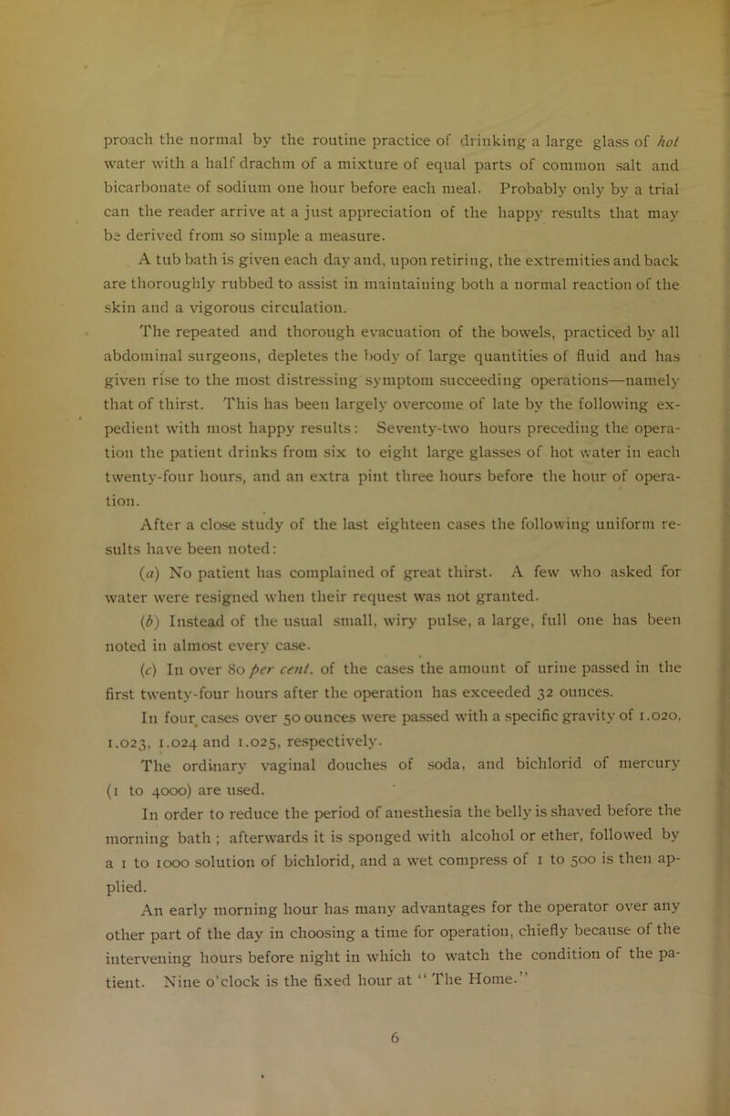 proach the normal by the routine practice of drinking a large glass of hot water with a half drachm of a mixture of equal parts of common salt and bicarbonate of sodium one hour before each meal. Probably only by a trial can the reader arrive at a just appreciation of the happy results that may be derived from so simple a measure. A tub bath is given each day and, upon retiring, the extremities and back are thoroughly rubbed to assist in maintaining both a normal reaction of the skin and a vigorous circulation. The repeated and thorough evacuation of the bowels, practiced by all abdominal surgeons, depletes the body of large quantities of fluid and has given rise to the most distressing symptom succeeding operations—namely that of thirst. This has been largely overcome of late by the following ex- pedient with most happy results: Seventy-two hours preceding the opera- tion the patient drinks from six to eight large glasses of hot water in each twenty-four hours, and an extra pint three hours before the hour of opera- tion. After a close study of the last eighteen cases the following uniform re- sults have been noted: (a) No patient has complained of great thirst. A few who asked for water were resigned when their request was not granted. (b) Instead of the usual small, wiry pulse, a large, full one has been noted in almost every case. (c) In over 80 per cent, of the cases the amount of urine passed in the first twenty-four hours after the operation has exceeded 32 ounces. I11 four cases over 50 ounces were passed with a specific gravity of 1.020, 1.023, 1.024 and 1.025, respectively. The ordinary vaginal douches of soda, and bichlorid of mercury (1 to 4000) are used. In order to reduce the period of anesthesia the belly is shaved before the morning bath ; afterwards it is sponged with alcohol or ether, followed by a 1 to 1000 solution of bichlorid, and a wet compress of 1 to 500 is then ap- plied. An early morning hour has many advantages for the operator over any other part of the day in choosing a time for operation, chiefly because of the intervening hours before night in which to watch the condition of the pa- tient. Nine o’clock is the fixed hour at “ The Home.