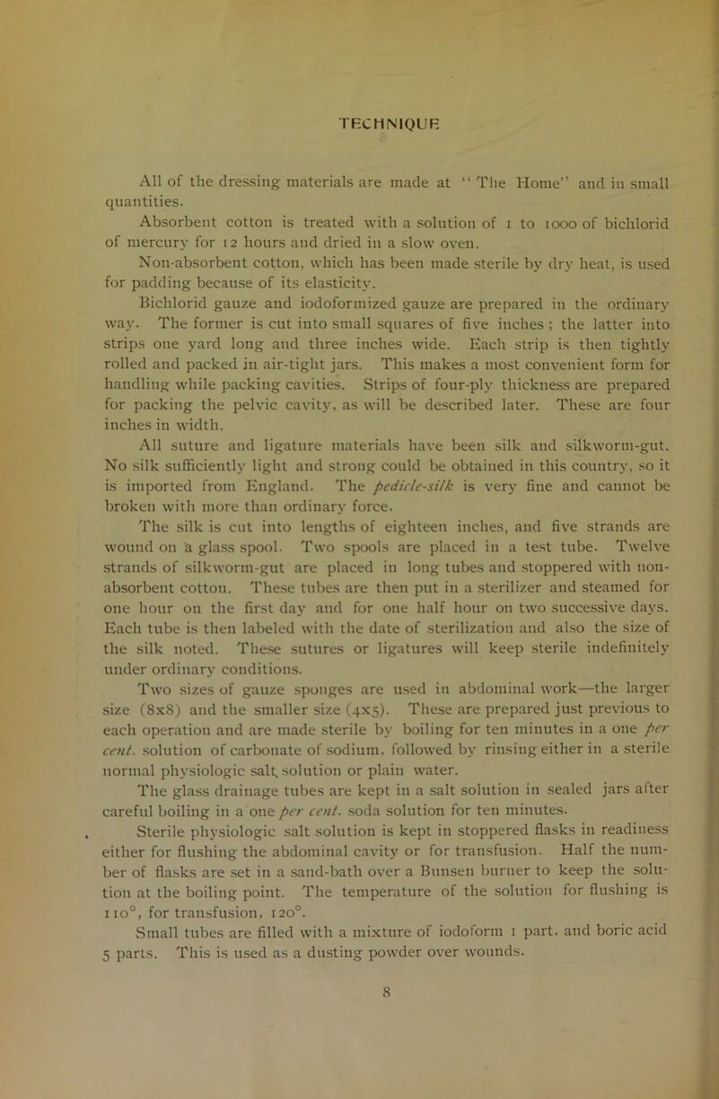 TECHNIQUE All of the dressing materials are made at “The Home’’ and in small quantities. Absorbent cotton is treated with a solution of i to 1000 of bichlorid of mercury for 12 hours and dried in a slow oven. Non-absorbent cotton, which has been made sterile by dry heat, is used for padding because of its elasticity. Bichlorid gauze and iodoformized gauze are prepared in the ordinary way. The former is cut into small squares of five inches; the latter into strips one yard long and three inches wide. Each strip is then tightly rolled and packed in air-tight jars. This makes a most convenient form for handling while packing cavities. Strips of four-ply thickness are prepared for packing the pelvic cavity, as will be described later. These are four inches in width. All suture and ligature materials have been silk and silkworm-gut. No silk sufficiently light and strong could be obtained in this country, so it is imported from England. The pcdic/c-si/k is very fine and cannot be broken with more than ordinary force. The silk is cut into lengths of eighteen inches, and five strands are wound on a glass spool. Two spools are placed in a test tube. Twelve strands of silkworm-gut are placed in long tubes and stoppered with non- absorbent cotton. These tubes are then put in a sterilizer and steamed for one hour on the first day and for one half hour on two successive days. Each tube is then labeled with the date of sterilization and also the size of the silk noted. These sutures or ligatures will keep sterile indefinitely under ordinary conditions. Two sizes of gauze sponges are used in abdominal work—the larger size (8x8) and the smaller size (4x5). These are prepared just previous to each operation and are made sterile by boiling for ten minutes in a one per cent, solution of carbonate of sodium, followed by rinsing either in a sterile normal physiologic salt, solution or plain water. The glass drainage tubes are kept in a salt solution in sealed jars after careful boiling in a one per cent, soda solution for ten minutes. Sterile physiologic salt solution is kept in stoppered flasks in readiness either for flushing the abdominal cavity or for transfusion. Half the num- ber of flasks are set in a sand-bath over a Bunsen burner to keep the solu- tion at the boiling point. The temperature of the solution for flushing is no°, for transfusion, 120°. Small tubes are filled with a mixture of iodoform 1 part, and boric acid 5 parts. This is used as a dusting powder over wounds.