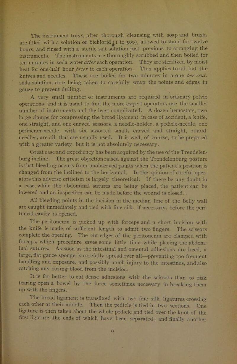The instrument trays, after thorough cleansing with soap and brush, are filled with a solution of bichlorid^i to 500), allowed to stand for twelve hours, and rinsed with a sterile salt solution just previous to arranging the instruments. The instruments are thoroughly scrubbed and then boiled for ten minutes in soda water after each operation. They are sterilized by moist heat for one-half hour prior to each operation. This applies to all but the knives and needles. These are boiled for two minutes in a one per cent. soda solution, care being taken to carefully wrap the points and edges in gauze to prevent dulling. A very small number of instruments are required in ordinary pelvic operations, and it is usual to find the more expert operators use the smaller number of instruments and the least complicated. A dozen hemostats, two large clamps for compressing the broad ligament in case of accident, a knife, one straight, and one curved scissors, a needle-holder, a pedicle-needle, one perineum-needle, with six assorted small, curved and straight, round needles, are all that are usually used. It is well, of course, to be prepared with a greater variety, but it is not absolutely necessary. Great ease and expediency has been acquired by the use of the Trendelen- burg incline. The great objection raised against the Trendelenburg posture is that bleeding occurs from unobserved poipts when the patient’s position is changed from the inclined to the horizontal. In the opinion of careful oper- ators this adverse criticism is largely theoretical. If there be any doubt in a case, while the abdominal sutures are being placed, the patient can be lowered and an inspection can be made before the wound is closed. . All bleeding points in the incision in the median line of the belly wall are caught immediately and tied with fine silk, if necessary, before the peri- toneal cavity is opened. The peritoneum is picked up with forceps and a short incision with the knife is made, of sufficient length to admit two fingers. The scissors complete the opening. The cut edges of the peritoneum are clamped with forceps, which procedure saves some little time while placing the abdom- inal sutures. As soon as the intestinal and omental adhesions are freed, a large, flat gauze sponge is carefully spread over all—preventing too frequent handling and exposure, and possibly much injury to the intestines, and also catching any oozing blood from the incision. It is far better to cut dense adhesions with the scissors than to risk tearing open a bowel by the force sometimes necessary in breaking them up with the fingers. The broad ligament is transfixed with two fine silk ligatures crossing each other at their middle. Then the pedicle is tied in two sections. One ligature is then taken about the whole pedicle and tied over the knot of the first ligature, the ends of which have been separated; and finally another