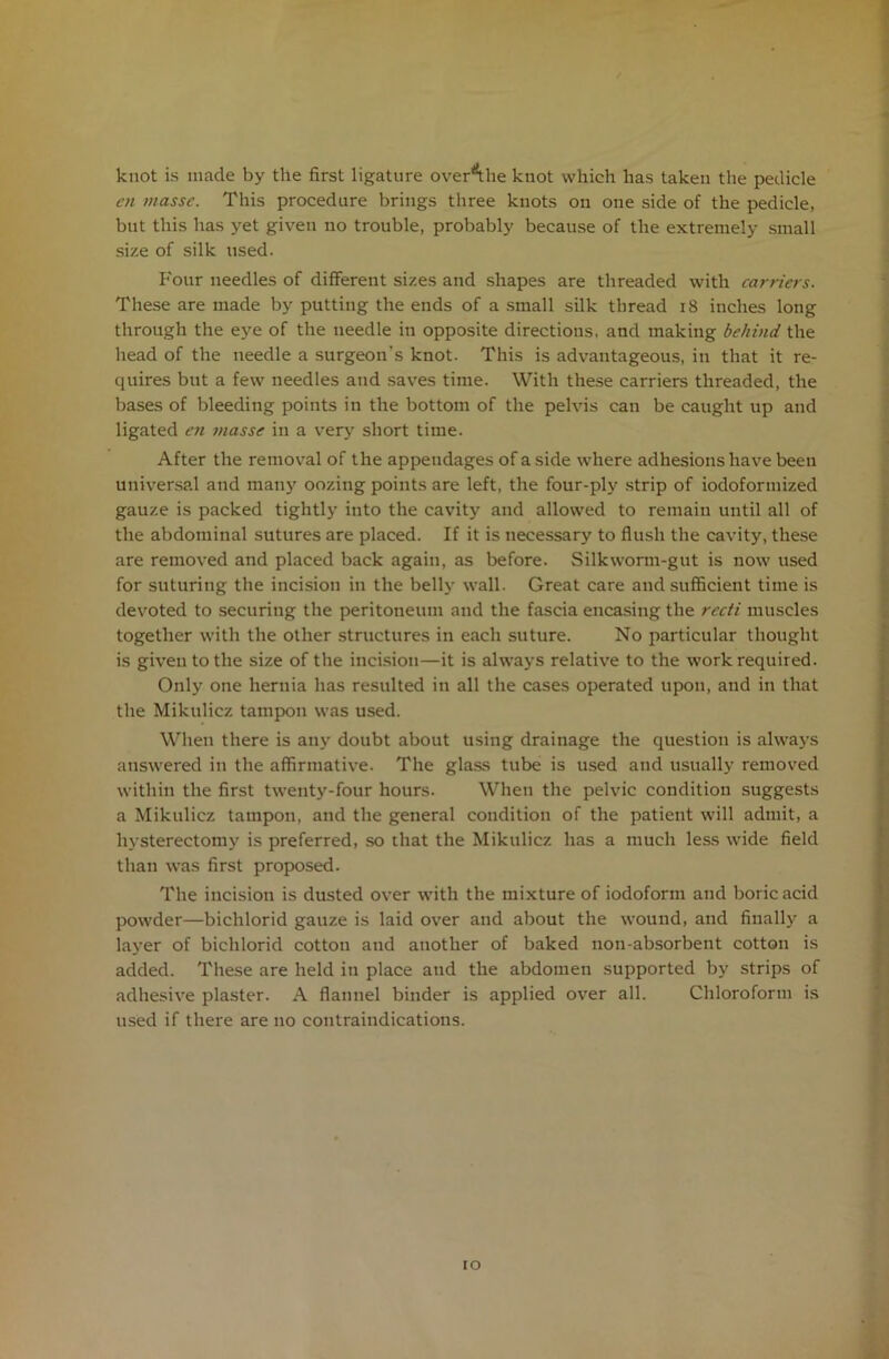 knot is made by the first ligature over^he knot which has taken the pedicle cn masse. This procedure brings three knots on one side of the pedicle, but this has yet given no trouble, probably because of the extremely small size of silk used. Four needles of different sizes and shapes are threaded with canicrs. These are made by putting the ends of a small silk thread 18 inches long through the eye of the needle in opposite directions, and making behind the head of the needle a surgeon's knot. This is advantageous, in that it re- quires but a few needles and saves time. With these carriers threaded, the bases of bleeding points in the bottom of the pelvis can be caught up and ligated en masse in a very short time. After the removal of the appendages of aside where adhesions have been universal and many oozing points are left, the four-ply strip of iodoformized gauze is packed tightly into the cavity and allowed to remain until all of the abdominal sutures are placed. If it is necessary to flush the cavity, these are removed and placed back again, as before. Silkworm-gut is now used for suturing the incision in the belly wall. Great care and sufficient time is devoted to securing the peritoneum and the fascia encasing the recti muscles together with the other structures in each suture. No particular thought is given to the size of the incision—it is always relative to the work required. Only one hernia has resulted in all the cases operated upon, and in that the Mikulicz tampon was used. When there is any doubt about using drainage the question is always answered in the affirmative. The glass tube is used and usually removed within the first twenty-four hours. When the pelvic condition suggests a Mikulicz tampon, and the general condition of the patient will admit, a hysterectomy is preferred, so that the Mikulicz has a much less wide field than was first proposed. The incision is dusted over with the mixture of iodoform and boric acid powder—bichlorid gauze is laid over and about the wound, and finally a layer of bichlorid cotton and another of baked non-absorbent cotton is added. These are held in place and the abdomen supported by strips of adhesive plaster. A flannel binder is applied over all. Chloroform is used if there are no contraindications.