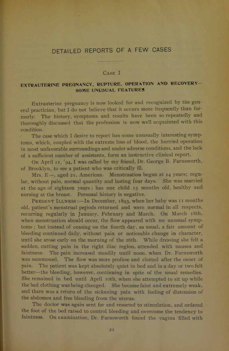 DETAILED REPORTS OF A FEW CASES Case I EXTRAUTERINE PREGNANCY, RUPTURE, OPERATION AND RECOVERY- SOME UNUSUAL FEATURES Extrauterine pregnancy is now looked for and recognized by the gen- eral practician, but I do not believe that it occurs more frequently than for- merly. The history, symptoms and results have been so repeatedly and thoroughly discussed that the profession is now well acquainted with this condition. The case which I desire to report has some unusually interesting symp- toms, which, coupled with the extreme loss of blood, the hurried operation in most unfavorable surroundings and under adverse conditions, and the lack of a sufficient number of assistants, form an instructive clinical report. On April n, ’94, I was called by my friend, Dr. George B. Farnsworth, of Brooklyn, to see a patient who was critically ill. Mrs. E —, aged 21, American. Menstruation began at 14 years; regu- lar, without pain, normal quantity and lasting four days. She was married at the age of eighteen years ; has one child 15 months old, healthy and nursing at the breast. Personal history is negative. Present Illness :—In December, 1893, when her baby was 11 months old, patient’s menstrual periods returned and were normal in all respects, recurring regularly in January, February and March. On March 18th, when menstruation should occur, the flow appeared with no unusual symp- toms ; but instead of ceasing on the fourth day, as usual, a fair amount of bleeding continued daily, without pain or noticeable change in character, until she arose early on the morning of the 26th. While dressing she felt a sudden, cutting pain in the right iliac region, attended with nausea and faintness. The pain increased steadily until noon, when Dr. Farnsworth was summoned. The flow was more profuse and clotted after the onset of pain. The patient was kept absolutely quiet in bed and in a day or two felt better—the bleeding, however, continuing in spite of the usual remedies. She remained in bed until April 10th, when she attempted to sit up while the bed clothing was being changed. She became faint and extremely weak, and there was a return of the sickening pain with feeling of distension of the abdomeu and free bleeding from the uterus. The doctor was again sent for and resorted to stimulation, and ordered the foot of the bed raised to control bleeding and overcome the tendency to faintness. On examination, Dr. Farnsworth found the vagina filled with
