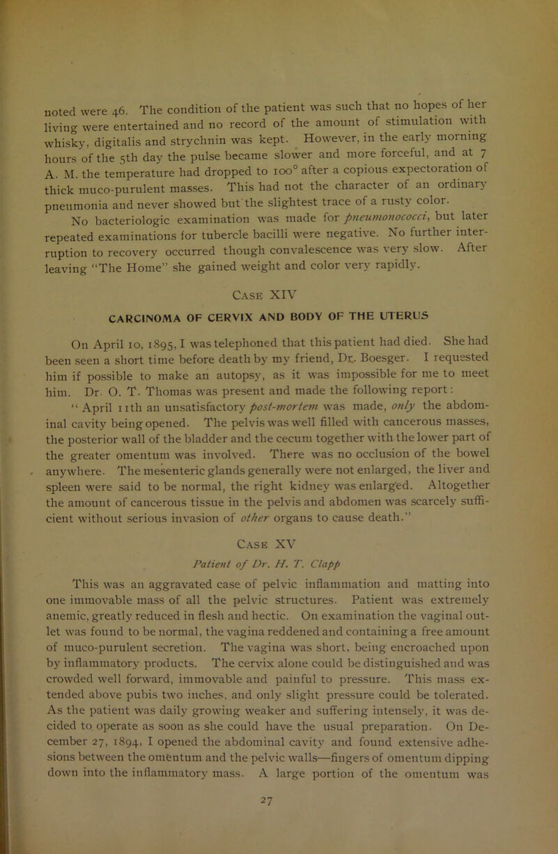 noted were 46. The condition of the patient was such that no hopes of her living were entertained and no record of the amount of stimulation with whisky, digitalis and strychnin was kept. However, in the early morning hours of the 5th day the pulse became slower and more forceful, and at 7 A. M. the temperature had dropped to ioo° after a copious expectoration of thick muco-purulent masses. This had not the character of an ordinary pneumonia and never showed but the slightest trace of a rusty color. No bacteriologic examination was made for pneumonococci, but later repeated examinations for tubercle bacilli were negative. No further inter- ruption to recovery occurred though convalescence was very slow. After leaving “The Home” she gained weight and color very rapidly. Case XIV CARCINOMA OF CERVIX AND BODY OF THE UTERUS On April 10, 1895,1 was telephoned that this patient had died. She had been seen a short time before death by my friend, Do Boesger. I requested him if possible to make an autopsy, as it was impossible for me to meet him. Dr. O. T. Thomas was present and made the following report: “ April nth an unsatisfactory post-jnortem was made, o?ily the abdom- inal cavity being opened. The pelvis was well filled with cancerous masses, the posterior wall of the bladder and the cecum together with the lower part of the greater omentum was involved. There was no occlusion of the bowel anywhere. The mesenteric glands generally were not enlarged, the liver and spleen were said to be normal, the right kidney was enlarged. Altogether the amount of cancerous tissue in the pelvis and abdomen was scarcely suffi- cient without serious invasion of other organs to cause death.” Case XV Patient of Dr. H. T. Clapp This was an aggravated case of pelvic inflammation and matting into one immovable mass of all the pelvic structures. Patient was extremely anemic, greatly reduced in flesh and hectic. On examination the vaginal out- let was found to be normal, the vagina reddened and containing a free amount of muco-purulent secretion. The vagina was short, being encroached upon by inflammatory products. The cervix alone could be distinguished and was crowded well forward, immovable and painful to pressure. This mass ex- tended above pubis two inches, and only slight pressure could be tolerated. As the patient was daily growing weaker and suffering intensely, it was de- cided to. operate as soon as she could have the usual preparation. On De- cember 27, 1894, I opened the abdominal cavity and found extensive adhe- sions between the omentum and the pelvic walls—fingers of omentum dipping down into the inflammatory mass. A large portion of the omentum was