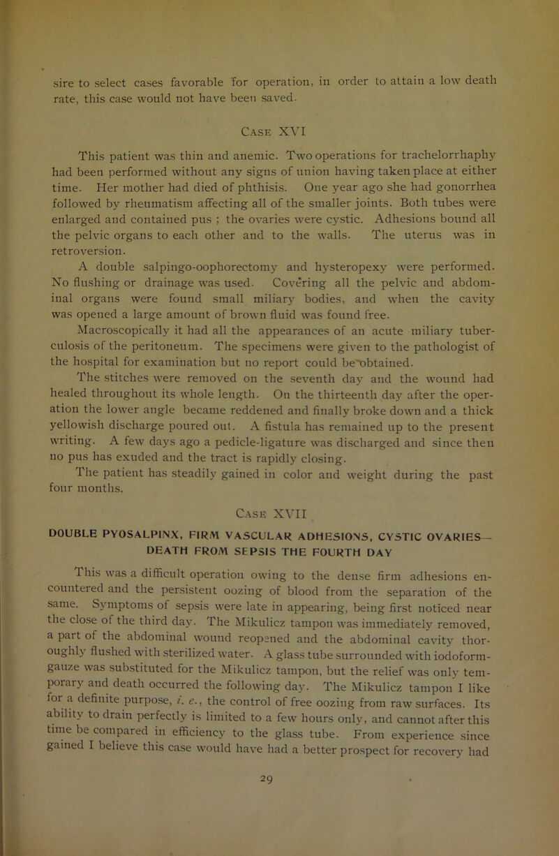 sire to select cases favorable for operation, in order to attain a low death rate, this case would not have been saved. Case XVI This patient was thin and anemic. Two operations for trachelorrhaphy had been performed without any signs of union having taken place at either time. Her mother had died of phthisis. One year ago she had gonorrhea followed by rheumatism affecting all of the smaller joints. Both tubes were enlarged and contained pus ; the ovaries were cystic. Adhesions bound all the pelvic organs to each other and to the walls. The uterus was in retroversion. A double salpingo-oophorectomy and hysteropexy were performed. No flushing or drainage was used. Covering all the pelvic and abdom- inal organs were found small miliary bodies, and when the cavity was opened a large amount of brown fluid was found free. Macroscopically it had all the appearances of an acute miliary tuber- culosis of the peritoneum. The specimens were given to the pathologist of the hospital for examination but no report could be't)btained. The stitches were removed on the seventh day and the wound had healed throughout its whole length. On the thirteenth day after the oper- ation the lower angle became reddened and finally broke down and a thick yellowish discharge poured out. A fistula has remained up to the present writing. A few days ago a pedicle-ligature was discharged and since then no pus has exuded and the tract is rapidly closing. The patient has steadily gained in color and weight during the past four months. Case XVII DOUBLE PYOSALPINX, FIRM VASCULAR ADHESIONS, CYSTIC OVARIES— DEATH FROM SEPSIS THE FOURTH DAY This was a difficult operation owing to the dense firm adhesions en- countered and the persistent oozing of blood from the separation of the same. Symptoms of sepsis were late in appearing, being first noticed near the close of the third day. The Mikulicz tampon was immediately removed, a part of the abdominal wound reopened and the abdominal cavity thor- oughly flushed with sterilized water. A glass tube surrounded with iodoform- gauze was substituted for the Mikulicz tampon, but the relief was only tem- porary and death occurred the following day. The Mikulicz tampon I like for a definite purpose, i. e., the control of free oozing from raw surfaces. Its ability to drain perfectly is limited to a few hours only, and cannot after this time be compared in efficiency to the glass tube. From experience since gained I believe this case would have had a better prospect for recovery had