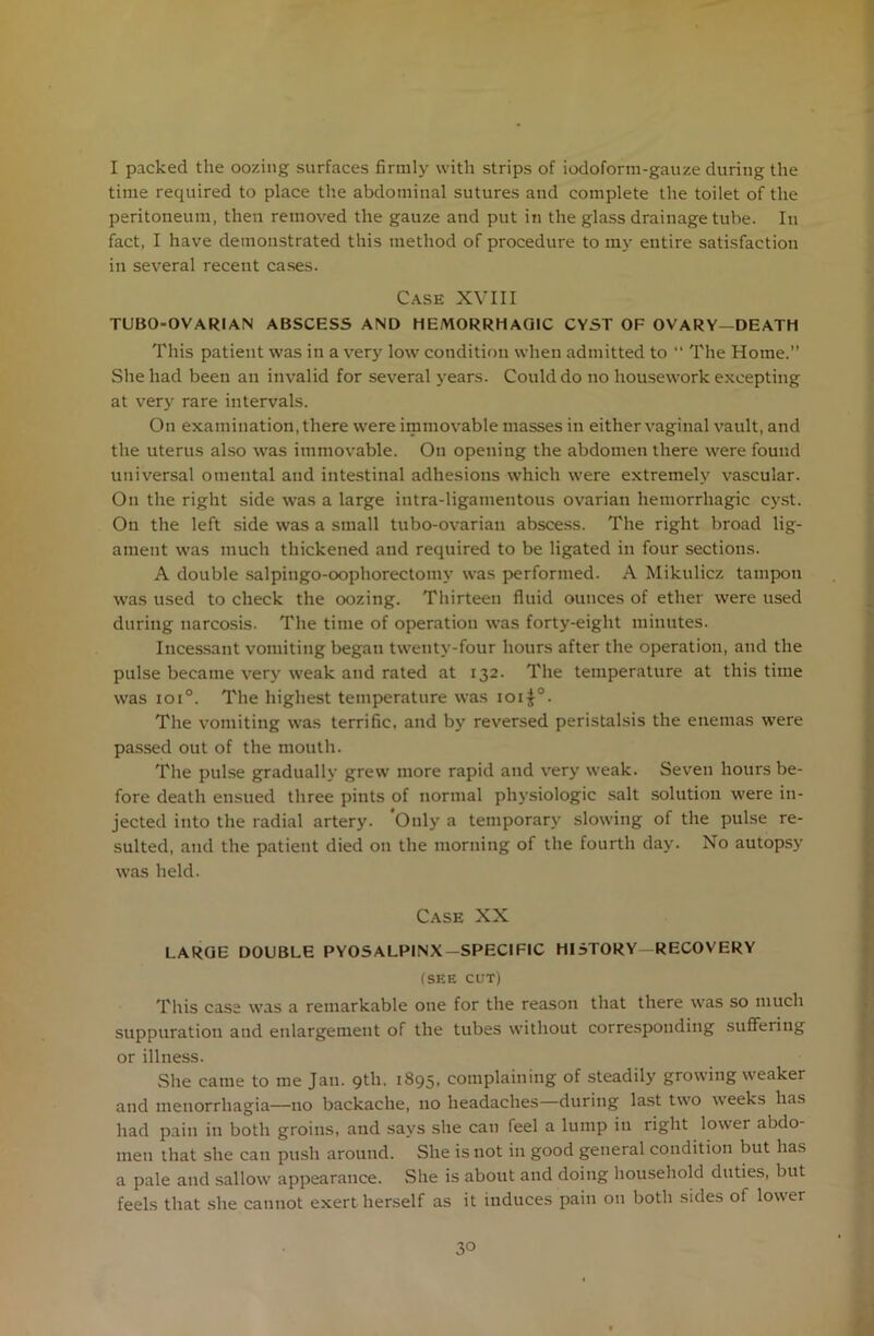 I packed the oozing surfaces firmly with strips of iodoform-gauze during the time recpiired to place the abdominal sutures and complete the toilet of the peritoneum, then removed the gauze and put in the glass drainage tube. In fact, I have demonstrated this method of procedure to my entire satisfaction in several recent cases. Case XVIII TUBO-OVARI AN ABSCESS AND HEMORRHAGIC CYST OF OVARY—DEATH This patient was in a very low condition when admitted to “ The Home.” She had been an invalid for several years. Could do no housework excepting at very rare intervals. On examination, there were immovable masses in either vaginal vault, and the uterus also was immovable. On opening the abdomen there were found universal omental and intestinal adhesions which were extremely vascular. On the right side was a large intra-ligamentous ovarian hemorrhagic cyst. On the left side was a small tubo-ovarian abscess. The right broad lig- ament was much thickened and required to be ligated in four sections. A double salpingo-oophorectoinv was performed. A Mikulicz tampon was used to check the oozing. Thirteen fluid ounces of ether were used during narcosis. The time of operation was forty-eight minutes. Incessant vomiting began twenty-four hours after the operation, and the pulse became very weak and rated at 132. The temperature at this time was ioi°. The highest temperature was ioij°. The vomiting was terrific, and by reversed peristalsis the enemas were passed out of the mouth. The pulse gradually grew more rapid and very weak. Seven hours be- fore death ensued three pints of normal physiologic salt solution were in- jected into the radial artery. Only a temporary slowing of the pulse re- sulted, and the patient died on the morning of the fourth day. No autopsy was held. Case XX LARGE DOUBLE PYOSALPINX-SPECIF1C HI STORY—RECOVERY (SEE CUT) This case was a remarkable one for the reason that there was so much suppuration and enlargement of the tubes without corresponding suffering or illness. She came to me Jan. 9th. i895> complaining of steadily growing weaker and menorrhagia—no backache, no headaches—during last two weeks has had pain in both groins, and says she can feel a lump in right lower abdo- men that she can push around. She is not in good general condition but has a pale and sallow appearance. She is about and doing household duties, but feels that she cannot exert-herself as it induces pain on both sides of lower