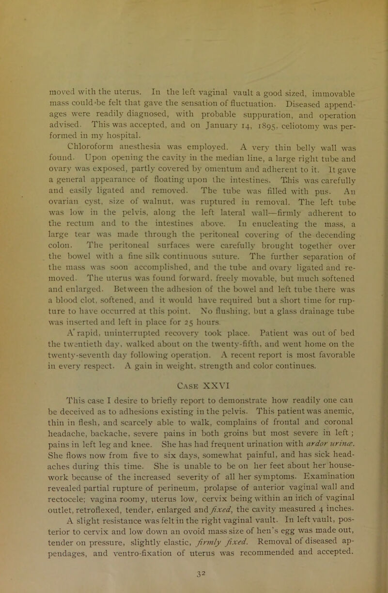 moved with the uterus. In the left vaginal vault a good sized, immovable mass could-be felt that gave the sensation of fluctuation. Diseased append- ages were readily diagnosed, with probable suppuration, and operation advised. This was accepted, and on January 14, 1895. celiotomy was per- formed in my hospital. Chloroform anesthesia was employed. A very thin belly wall was found. Upon opening the cavity in the median line, a large right tube and ovary was exposed, partly covered by omentum and adherent to it. It gave a general appearance of floating upon the intestines. T.his was carefully and easily ligated and removed. The tube was filled with pus. An ovarian cyst, size of walnut, was ruptured in removal. The left tube was low in the pelvis, along the left lateral wall—firmly adherent to the rectum and to the intestines above. In enucleating the mass, a large tear was made through the peritoneal covering of the deeending colon. The peritoneal surfaces were carefully brought together over the bowel with a fine silk continuous suture. The further separation of the mass was soon accomplished, and the tube and ovary ligated and re- moved. The uterus was found forward, freely movable, but much softened and enlarged. Between the adhesion of the bowel and left tube there was a blood clot, softened, and it would have required but a short time for rup- ture to have occurred at this point. No flushing, but a glass drainage tube was inserted and left in place for 25 hours. A* rapid, uninterrupted recovery took place. Patient was out of bed the twentieth day, walked about on the twenty-fifth, and went home on the twenty-seventh day following operation. A recent report is most favorable in every respect. A gain in weight, strength and color continues. Case XXVI This case I desire to briefly report to demonstrate how readily one can be deceived as to adhesions existing in the pelvis. This patient was anemic, thin in flesh, and scarcely able to walk, complains of frontal and coronal headache, backache, severe pains in both groins but most severe in left ; pains in left leg and knee. She has had frequent urination with ardor urintz. She flows now from five to six days, somewhat painful, and has sick head- aches during this time. She is unable to be on her feet about her house- work because of the increased severity of all her symptoms. Examination revealed partial rupture of perineum, prolapse of anterior vaginal wall and rectocele; vagina roomy, uterus low, cervix being within an irich of vaginal outlet, retroflexed, tender, enlarged and fixed, the cavity measured 4 inches. A slight resistance was felt in the right vaginal vault. In left vault, pos- terior to cervix and low down an ovoid mass size of lien’s egg was made out, tender on pressure, slightly elastic, firmly fixed. Removal of diseased ap- pendages, and ventro-fixation of uterus was recommended and accepted.