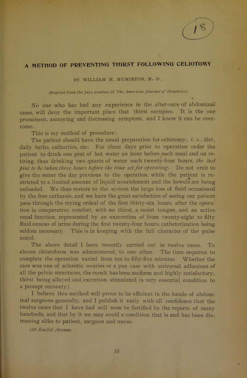 A METHOD OF PREVENTING THIRST FOLLOWING CELIOTOMY BY william h. humiston. m. d. (Reprint from the July number of The American Journal of Obstetrics.) No one who has had any experience in the after-care of abdominal cases, will deny the important place that thirst occupies. It is the one prominent, annoying and distressing symptom, and I know it can be over- come. This is my method of procedure: The patient should have the usual preparation for celiotomy; i. <?., diet, daily baths, cathartics, etc. For three days prior to operation order the patient to drink one pint of hot water an hour before each meal and on re- tiring, thus drinking two quarts of water each twenty-four hours, the last pint to be taken three hours before the time set for operating. Do not omit to give the water the day previous to the operation, while the patient is re- stricted to a limited amount of liquid nourishment and the bowels are being unloaded. We thus restore to the system the large loss of fluid occasioned by the free catharsis, and we have the great satisfaction of seeing our patient pass through the trying ordeal of the first thirty-six hours after the opera- tion in comparative comfort, with no thirst, a moist tongue, and an active renal function, represented by an execretion of from twenty-eight to fifty fluid ounces of urine during the first twenty-four hours, catheterization being seldom necessary. This is in keeping with the full character of the pulse noted. The above detail I have recently carried out in twelve cases. To eleven chloroform was administered, to one ether. The time required to complete the operation varied from ten to fifty-five minutes Whether the case was one of sclerotic ovaries or a pus case with universal adhesions of all the pelvic structures, the result has been uniform and highlj- satisfactory, thirst being allayed and excretion stimulated (a very essential condition to a prompt recovery). I believe this method will prove to be efficient in the hands of abdom- inal surgeons generally, and I publish it early with all confidence that the twelve cases that I have had will soon be fortified by the reports of many hundreds, and that by it we may avoid acouditiou that is and has been dis- tressing alike to patient, surgeon and nurse. 122 Euclid Avenue.