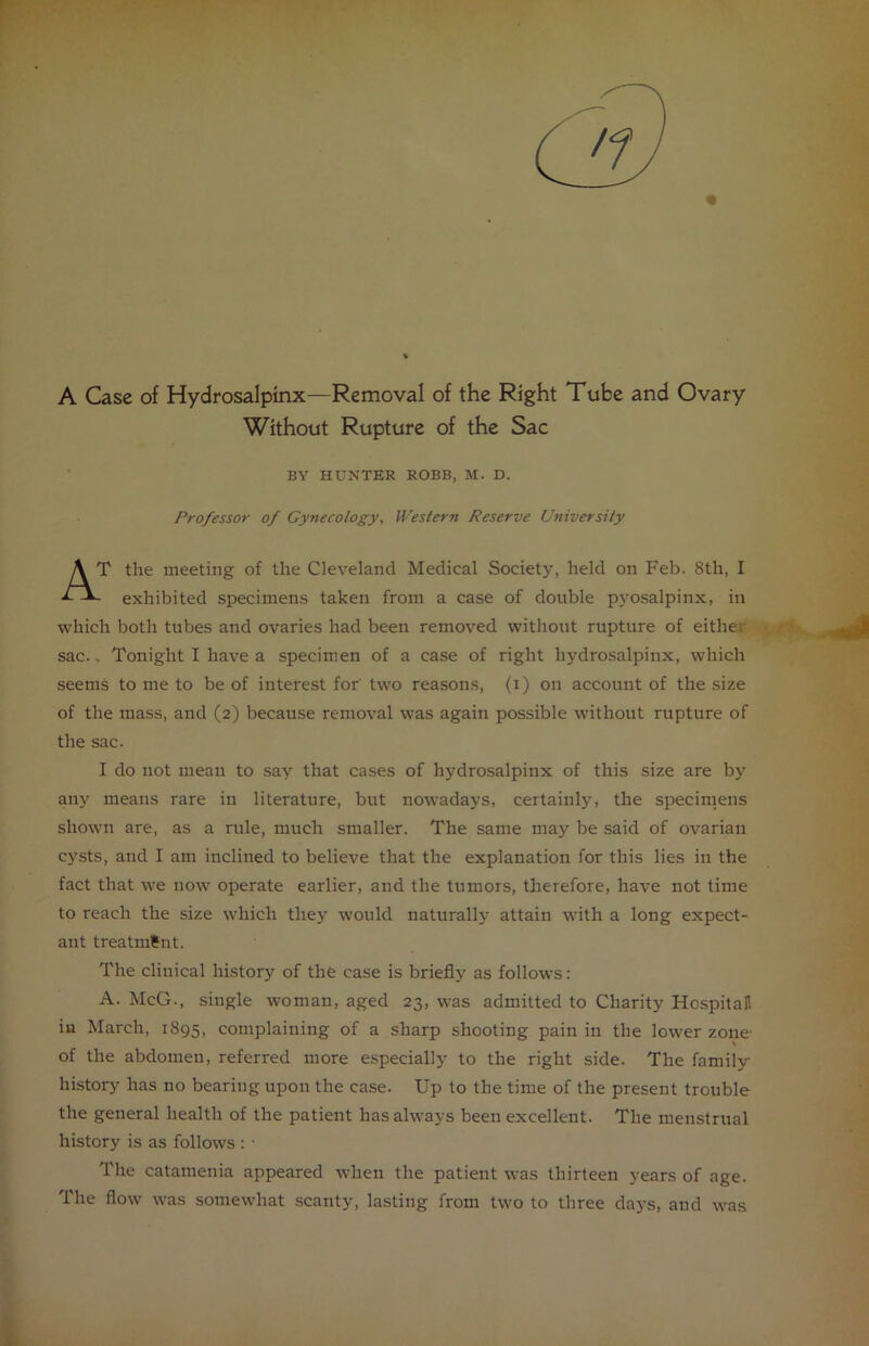 A Case of Hydrosalpinx—Removal of the Right Tube and Ovary Without Rupture of the Sac BY HUNTER ROBB, M. D. Professor of Gynecology, Western Reserve University AT the meeting of the Cleveland Medical Society, held on Feb. 8th, I - exhibited specimens taken from a case of double pyosalpinx, in which both tubes and ovaries had been removed without rupture of eitlie sac.. Tonight I have a specimen of a case of right hydrosalpinx, which seems to me to be of interest for two reasons, (i) on account of the size of the mass, and (2) because removal was again possible without rupture of the sac. I do not mean to say that cases of hydrosalpinx of this size are by any means rare in literature, but nowadays, certainly, the specimens shown are, as a rule, much smaller. The same may be said of ovarian cysts, and I am inclined to believe that the explanation for this lies in the fact that we now operate earlier, and the tumors, therefore, have not time to reach the size which they would naturally attain with a long expect- ant treatment. The clinical history of the case is briefly as follows: A. McG., single woman, aged 23, was admitted to Charity Hospital! in March, 1895, complaining of a sharp shooting pain in the lower zone of the abdomen, referred more especially to the right side. The family- history has no bearing upon the case. Up to the time of the present trouble the general health of the patient has always been excellent. The menstrual history is as follows : • The catamenia appeared when the patient was thirteen years of age. The flow was somewhat scanty, lasting from two to three days, and was