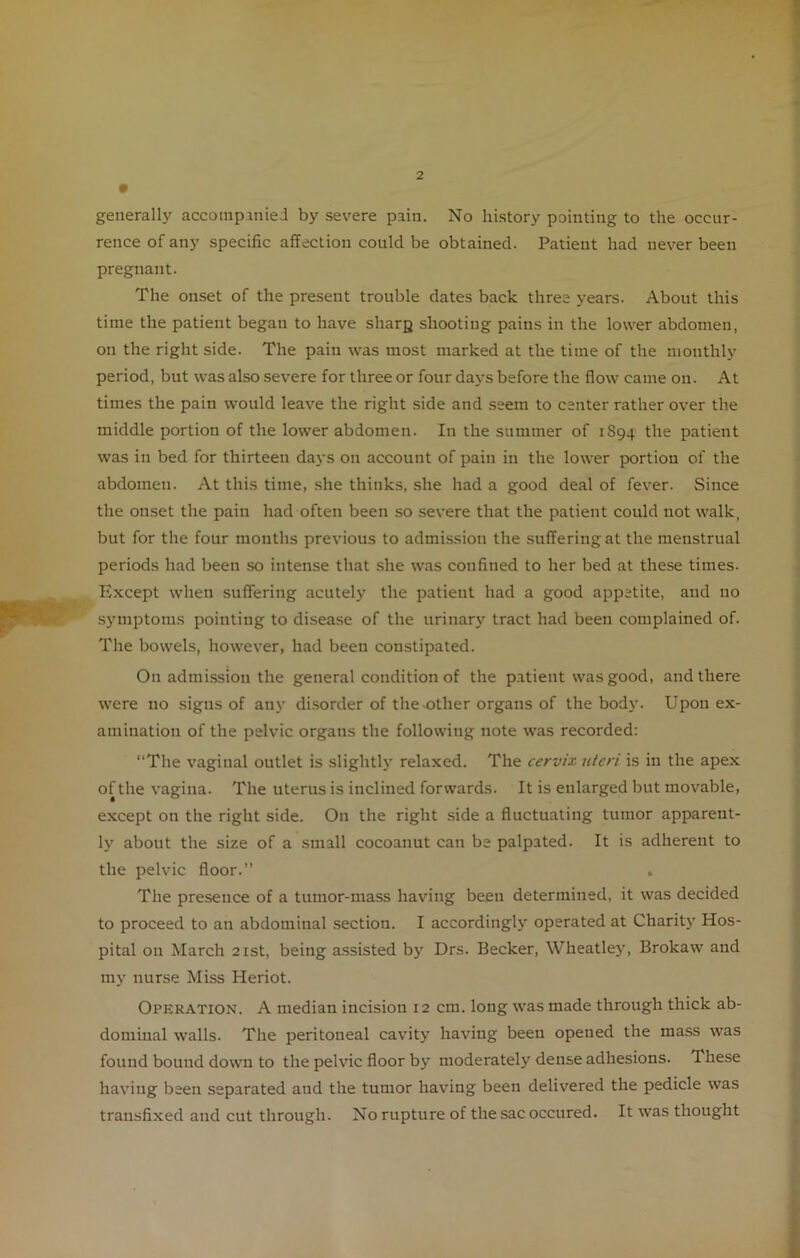 generally accompuiied by severe pain. No history pointing to the occur- rence of any specific affection could be obtained. Patient had never been pregnant. The onset of the present trouble dates back three years. About this time the patient began to have sharp shooting pains in the lower abdomen, on the right side. The pain was most marked at the time of the monthly period, but was also severe for three or four days before the flow came on. At times the pain would leave the right side and seem to center rather over the middle portion of the lower abdomen. In the summer of 1894 the patient was in bed for thirteen days on account of pain in the lower portion of the abdomen. At this time, she thinks, she had a good deal of fever. Since the onset the pain had often been so severe that the patient could not walk, but for the four months previous to admission the suffering at the menstrual periods had been so intense that she was confined to her bed at these times. Except when suffering acutely the patient had a good appetite, and no symptoms pointing to disease of the urinary tract had been complained of. The bowels, however, had been constipated. On admission the general condition of the patient was good, and there were no signs of any disorder of the .other organs of the body. Upon ex- amination of the pelvic organs the following note was recorded: “The vaginal outlet is slightly relaxed. The cervix, uteri is in the apex of the vagina. The uterus is inclined forwards. It is enlarged but movable, except on the right side. On the right side a fluctuating tumor apparent- ly about the size of a small cocoanut can be palpated. It is adherent to the pelvic floor.” The presence of a tumor-mass having been determined, it was decided to proceed to an abdominal section. I accordingly operated at Charity Hos- pital 011 March 21st, being assisted by Drs. Becker, Wheatley, Brokaw and my nurse Miss Heriot. Operation. A median incision 12 cm. long was made through thick ab- dominal walls. The peritoneal cavity having been opened the mass was found bound down to the pelvic floor by moderately dense adhesions. These having been separated and the tumor having been delivered the pedicle was transfixed and cut through. No rupture of the sac occured. It was thought