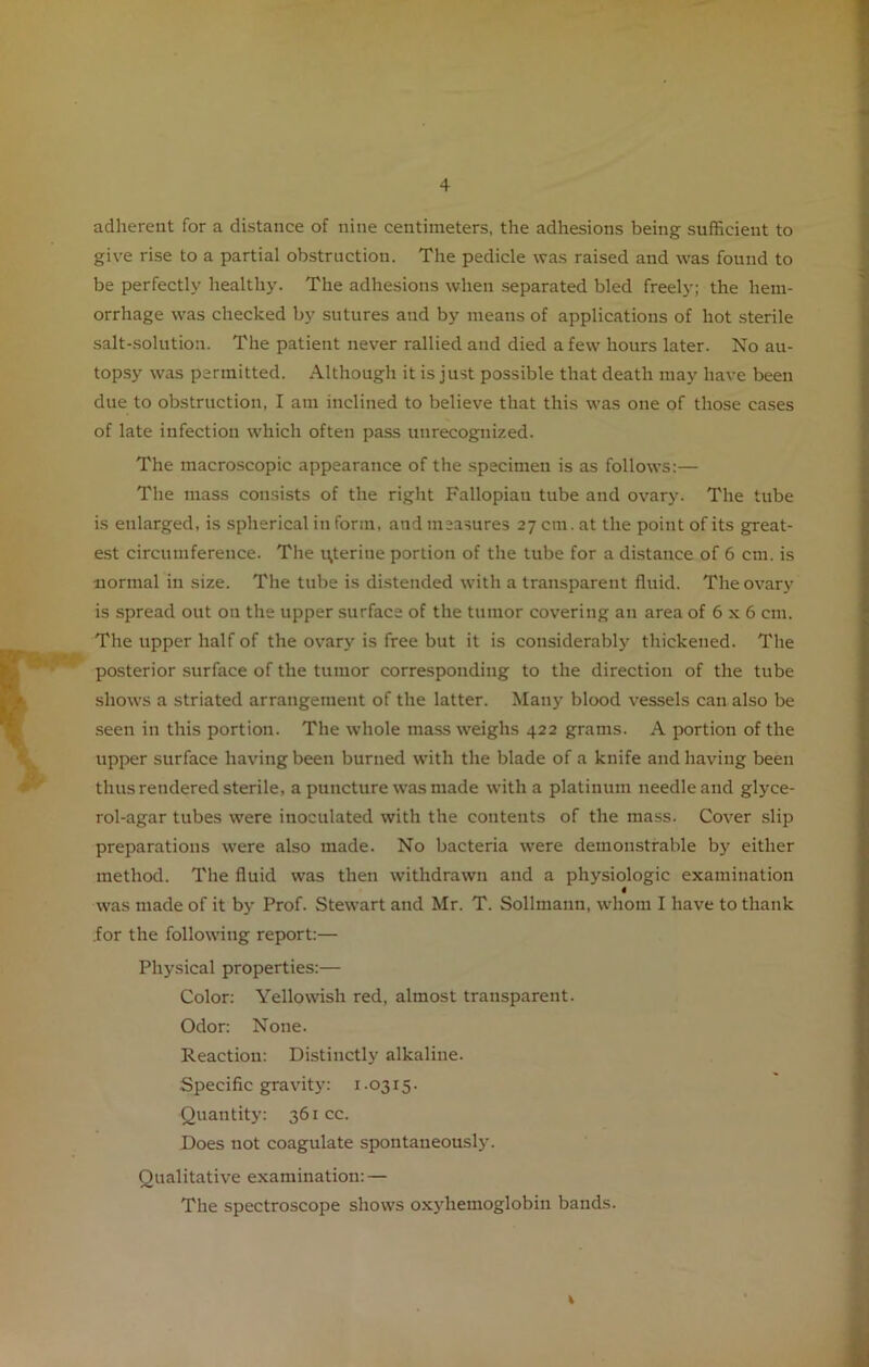 adherent for a distance of nine centimeters, the adhesions being sufficient to give rise to a partial obstruction. The pedicle was raised and was found to be perfectly healthy. The adhesions when separated bled freely; the hem- orrhage was checked by sutures and by means of applications of hot sterile salt-solution. The patient never rallied and died a few hours later. No au- topsy was permitted. Although it is just possible that death may have been due to obstruction, I am inclined to believe that this was one of those cases of late infection which often pass unrecognized. The macroscopic appearance of the specimen is as follows:— The mass consists of the right Fallopian tube and ovary. The tube is enlarged, is spherical in form, and measures 27 cm. at the point of its great- est circumference. The uterine portion of the tube for a distance of 6 cm. is normal in size. The tube is distended with a transparent fluid. The ovary is spread out on the upper surface of the tumor covering an area of 6 x 6 cm. The upper half of the ovary is free but it is considerably thickened. The posterior surface of the tumor corresponding to the direction of the tube shows a striated arrangement of the latter. Many blood vessels can also be seen in this portion. The whole mass weighs 422 grams. A portion of the upper surface having been burned with the blade of a knife and having been thus rendered sterile, a puncture was made with a platinum needle and glyce- rol-agar tubes were inoculated with the contents of the mass. Cover slip preparations were also made. No bacteria were demonstrable by either method. The fluid was then withdrawn and a physiologic examination 4 was made of it by Prof. Stewart and Mr. T. Sollmann, whom I have to thank .for the following report:— Physical properties:— Color: Yellowish red, almost transparent. Odor: None. Reaction: Distinctly alkaline. Specific gravity: 1.0315. Quantity: 361 cc. Does not coagulate spontaneously. Qualitative examination: — The spectroscope shows oxyhemoglobin bands. %