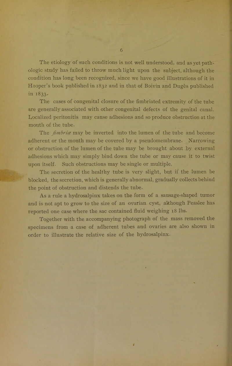 The etiology of such conditions is not well understood, and as yet path- ologic study has failed to throw much light upon the subject, although the condition has long been recognized, since we have good illustrations of it in Hooper’s book published in 1S32 and in that of Boivin and Duges published in 1833. The cases of congenital closure of the fimbriated extremity of the tube are generally associated with other congenital defects of the genital canal. Localized peritonitis may cause adhesions and so produce obstruction at the mouth of the tube. The finibrice may be inverted into the lumen of the tube and become adherent or the mouth may be covered by a pseudomembrane. Narrowing r or obstruction of the lumen of the tube may be brought about by external adhesions which may simply bind down the tube or may cause it to twist upon itself. Such obstructions may be single or multiple. The secretion of the healthy tube is very slight, but if the lumen be blocked, the secretion, which is generally abnormal, gradually collects behind the point of obstruction and distends the tube. As a rule a hydrosalpinx takes on the form of a sausage-shaped tumor and is not apt to grow to the size of an ovarian cyst, although Peaslee has reported one case where the sac contained fluid weighing 18 lbs. Together with the accompanying photograph of the mass removed the specimens from a case of adherent tubes and ovaries are also shown in order to illustrate the relative size of the hj'drosalpinx. t