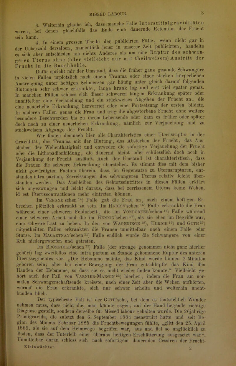 3. Weiterhin glaube ich, dass manche Fälle Interstitialgraviditäten waren, bei denen gleichfalls das Ende eine dauernde Retention der tnicht sein kann. . , 4. In einem grossen Theile der publicirten Falle, wenn nicht gar in der Ueberzahl derselben, namentlich jener in unserer Zeit publicirten, handelte es sich aber entschieden um nichts Anderes als um eine Ruptui des schwan- geren Uterus ohne (oder vielleicht nur mit tlieilweisem) Austritt der Frucht in die Bauchhöhle. Dafür spricht mir der Umstand, dass die früher ganz gesunde Schwangere in vielen Fällen urplötzlich nach einem Trauma oder einer starken körperlichen Anstrengung unter heftigen Schmerzen gar häufig unter gleich darauf folgenden Blutungen sehr schwer erkrankte, lange krank lag und erst viel später genas. In manchen Fällen schloss sich dieser schweren langen Erkrankung später oder unmittelbar eine Verjauchung und ein stückweises Abgehen der Frucht an, die eine neuerliche Erkrankung hervorrief oder eine Fortsetzung der ersten bildete. In anderen Fällen genas die Frau und trug die abgestorbene Frucht ohne weitere besondere Beschwerden bis zu ihrem Lebensende oder kam es früher oder später doch noch zu einer neuerlichen Erkrankung, nämlich zur \ erjauchung und zu stückweisem Abgänge der Frucht. Wir finden demnach hier alle Charakteristica einer Uterusruptur in der Gravidität, das Trauma mit der Blutung, das Absterben der Frucht, das Aus- bleiben der Wehenthätigkeit und entweder die sofortige Verjauchung der Frucht oder die Lithopädionbildung, die dauernd bleibt oder schliesslich doch noch in Verjauchung der Frucht ausläuft. Auch der Umstand ist charakteristisch, dass die Frauen die schwere Erkrankung iiberstehen. Es stimmt dies mit dem bisher nicht gewürdigten Factum überein, dass, im Gegensätze zu Uterusrupturen, ent- standen intra partum, Zerreissungen des schwangeren Uterus relativ leicht über- standen werden. Das Ausbleiben des Geburtseintrittes in diesen Fällen erklärt sich ungezwungen und leicht daraus, dass bei zerrissenem Uterus keine Wehen, id est Uteruscontractionen mehr eintreten können. Im VERGNE’schen 14) Falle gab die Frau an, nach einem heftigen Er- brechen plötzlich erkrankt zu sein. Im HARius’schen ,5) Falle erkrankte die Fran während einer schweren Feldarbeit, die im VoxDÖBFER’schen 16) Falle während einer schweren Arbeit und die im HENNiö’schen 17), als sie eben im Begriffe war, eine schwere Last zu heben. In den von Wageninge 1S), Ulrich19) und Goth20) mitgetheilten Fällen erkrankten die Frauen unmittelbar nach einem Falle oder Sturze. Im MACARTNAY’schen21) Falle endlich wurde die Schwangere von einer Kuh niedergeworfen und getreten. Im BROJiFiELD’schen22) Falle (der strenge genommen nicht ganz hierher gehört) lag zweifellos eine intra partum zu Stande gekommene Ruptur des unteren Uterussegmentes vor. „Die Hebamme meinte, das Kind werde binnen 2 Minuten geboren sein; aber bei einer Bewegung der Frau entschlüpfte das Kind den Händen der Hebamme, so dass sie es nicht wieder finden konnte.“ Vielleicht ge- hört auch der Fall von Varnier-Mangin 28) hierher, indem die Frau am nor- malen Schwangerschaftsende kreisste, nach einer Zeit aber die Wehen aufhörten, worauf die Frau erkrankte, sich nur schwer erholte und weiterhin unent- bunden blieb. Der typischeste Fall ist der GoTH’sche, bei dem es thatsächlich Wunder nehmen muss, dass nicht die, man könnte sagen, auf der Hand liegende richtige Diagnose gestellt, sondern derselbe für Missed labour gehalten wurde. Die 26jährige Primigravida, die zuletzt den 6. September 1884 menstruirt hatte und seit Be- ginn des Monats Februar 1885 die Fruchtbewegungen fühlte, „glitt den 25. April 1885, als sic auf dem Heimwege begriffen war, aus und fiel so unglücklich zu Boden, dass der Unterleib einer überaus heftigen Erschütterung ausgesetzt war“. Unmittelbar daran schloss sich nach sofortigem dauernden Cessiren der Frucht- Kleinwächter. O