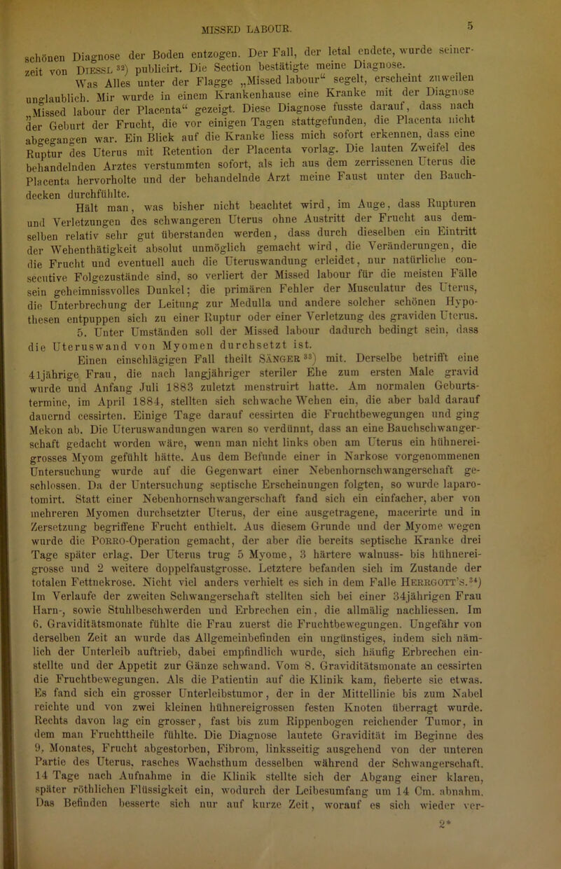 schönen Diagnose der Boden entzogen. Der Fall, der letal endete, wurde meiner- zeit von Diessl 33) publicirt. Die Section bestätigte meine Diagnose. Was Alles unter der Flagge „Missed labour“ segelt, erscheint zuweilen unglaublich Mir wurde in einem Krankenhause eine Kranke mit der Diagnose Missed labour der Placenta“ gezeigt. Diese Diagnose fusste darauf, dass nach der Geburt der Frucht, die vor einigen Tagen stattgefunden, die Placenta nicht abgeo-anoen war. Ein Blick auf die Kranke liess mich sofort erkennen, dass eine Ruptur des Uterus mit Retention der Placenta vorlag. Die lauten Zweifel des behandelnden Arztes verstummten sofort, als ich aus dem zerrissenen Uterus die Placenta hervorholte und der behandelnde Arzt meine Faust unter den Bauch- decken durchfühlte. Hält man, was bisher nicht beachtet wird, im Auge, dass Rupturen und Verletzungen des schwangeren Uterus ohne Austritt der Frucht aus dem- selben relativ sehr gut überstanden werden, dass durch dieselben ein Eintritt der Wehenthätigkeit absolut unmöglich gemacht wird, die Veränderungen, die die Frucht und eventuell auch die Uteruswandung erleidet, nur natürliche con- secutive Folgezustände sind, so verliert der Missed labour für die meisten Fälle sein gekeimnissvolles Dunkel; die primären Fehler der Musculatur des Lterns, die Unterbrechung der Leitung zur Medulla und andere solcher schönen Hypo- thesen entpuppen sich zu einer Ruptur oder einer Verletzung des graviden Uterus. 5. Unter Umständen soll der Missed labour dadurch bedingt sein, dass die Uteruswand von Myomen durchsetzt ist. Einen einschlägigen Fall theilt Sänger33) mit. Derselbe betrifft eine 41jährige Frau, die nach langjähriger steriler Ehe zum ersten Male gravid wurde und Anfang Juli 1883 zuletzt menstruirt hatte. Am normalen Geburts- termine, im April 1884, stellten sich schwache Wehen ein, die aber bald darauf dauernd cessirten. Einige Tage darauf cessirten die Fruchtbewegungen und ging Mekon ab. Die Uteruswandungen waren so verdünnt, dass an eine Bauchschwanger- schaft gedacht worden wäre, wenn man nicht links oben am Uterus ein hühnerei- grosses Myom gefühlt hätte. Aus dem Befunde einer in Narkose vorgenommenen Untersuchung wurde auf die Gegenwart einer Nebenhornschwangerschaft ge- schlossen. Da der Untersuchung septische Erscheinungen folgten, so wurde laparo- tomirt. Statt einer Nebenhornschwangerschaft fand sich ein einfacher, aber von mehreren Myomen durchsetzter Uterus, der eine ausgetragene, macerirte und in Zersetzung begriffene Frucht enthielt. Aus diesem Grunde und der Myome wegen wurde die PORRO-Operation gemacht, der aber die bereits septische Kranke drei Tage später erlag. Der Uterus trug 5 Myome, 3 härtere walnuss- bis hühnerei- grosse und 2 weitere doppelfaustgrosse. Letztere befanden sich im Zustande der totalen Fettnekrose. Nicht viel anders verhielt es sich in dem Falle Herrgott’s.3*) Im Verlaufe der zweiten Schwangerschaft stellten sich bei einer 34jährigen Frau Harn-, sowie Stuhlbeschwerden und Erbrechen ein, die allmälig nachliessen. Im 6. Graviditätsmonate fühlte die Frau zuerst die Fruchtbewegungen. Ungefähr von derselben Zeit an wurde das Allgemeinbefinden ein ungünstiges, indem sich näm- lich der Unterleib auftrieb, dabei empfindlich wurde, sich häufig Erbrechen ein- stellte und der Appetit zur Gänze schwand. Vom 8. Graviditätsmonate an cessirten die Fruchtbewegungen. Als die Patientin auf die Klinik kam, fieberte sie etwas. Es fand sich ein grosser Unterleibstumor, der in der Mittellinie bis zum Nabel reichte und von zwei kleinen hühnereigrossen festen Knoten überragt wurde. Rechts davon lag ein grosser, fast bis zum Rippenbogen reichender Tumor, in dem man Fruchttheile fühlte. Die Diagnose lautete Gravidität im Beginne des 9.. Monates, Frucht abgestorben, Fibrom, linksseitig ausgehend von der unteren Partie des Uterus, rasches Wachsthum desselben während der Schwangerschaft. 14 Tage nach Aufnahme in die Klinik stellte sich der Abgang einer klaren, später röthlichen Flüssigkeit ein, wodurch der Leibesumfang um 14 Cm. abnahm. Das Befinden besserte sich nur auf kurze Zeit, worauf es sich wieder ver-