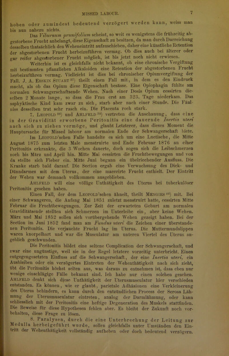 hoben oder zumindest bedeutend verzögert werden kann, weiss man bis nun nahezu nichts. Das Viburnum prunifolium scheint, so weit es wenigstens die frühzeitig ab- gestorbene Frucht anbelangt, diese Eigenschaft zu besitzen, da man durch Darreichung desselben thatsächlich den Weheneintritt aufzuschieben, daher eine künstliche Retention der abgestorbenen Frucht herbeizuführen vermag. Ob dies auch bei älterer oder gar reifer abgestorbener Frucht möglich, ist bis jetzt noch nicht erw iesen. Weiterhin ist es gleichfalls nicht bekannt, ob eine chronische Vergiftung mit bestimmten pflanzlichen Alkaloiden eine Retention der abgestorbenen Frucht herbeizuführen vermag. Vielleicht ist dies bei chronischer Opiumvergiftung der Fall. J. A. Ekskin Stuart 37) theilt einen Fall mit, in dem es den Eindruck macht, als ob das Opium diese Eigenschaft besässe. Eine Opiophagin fühlte am normalen Schwangerschaftsende Wehen. Nach einer Dosis Opium cessirten die- selben 2 Monate lange, so dass die Frau erst am 323. Tage niederkam. Das asphyktische Kind kam zwar zu sich, starb aber nach einer Stunde. Die Fäul- niss desselben trat sehr rasch ein. Die Placenta roch stark. 7. Leopold38) und Ahlfeld39) vertreten die Anschauung, dass eine in der Gravidität erworbene Peritonitis eine dauernde Inertia Uteri nach sich zu ziehen vermöge, und glaubt Letzterer, dass dieses Moment die Hauptursache für Missed labonr am normalen Ende der Schwangerschaft biete. Im LEOPOLD’schen Falle handelte es sich um eine Luetische, die Mitte August 1875 zum letzten Male menstruirte und Ende Februar 1876 an einer Peritonitis erkrankte, die 3 Wochen dauerte, doch zogen sich die Leibschmerzen noch bis März und April hin. Mitte Mai cessirten die Fruchtbewegungen und von da stellte sich Fieber ein. Mitte Juni begann ein übelriechender Ausfluss. Die Kranke starb bald darauf. Die Section ergab eine Verwachsung des Dick- und Dünndarmes mit dem Uterus, der eine macerirte Frucht enthielt. Der Eintritt der Wehen war demnach vollkommen ausgeblieben. Ahlfeld will eine völlige Unthätigkeit des Uterus bei tuberkulöser Peritonitis gesehen haben. Einen Fall, der dem LEOPOLD’schen ähnelt, theilt Mexgies40) mit. Bei einer Schwangeren, die Anfang Mai 1851 zuletzt menstruirt hatte, cessirten Mitte Februar die Fruchtbewegungen. Zur Zeit der erwarteten Geburt am normalen Graviditätsende stellten sich Schmerzen im Unterleibe ein, aber keine Wehen. März und Mai 1852 sollen sich vorübergehende Wehen gezeigt haben. Bei der Section im Juni 1852 fand man am Fundus Uteri die Zeichen einer tiberstaude- nen Peritonitis. Die verjauchte Frucht lag im Uterus. Die Muttermundslippen waren knorpelhart und war die Musculatur am unteren Viertel des Uterus an- geblich geschwunden. Die Peritonitis bildet eine seltene Complication der Schwangerschaft, und zwar eine ungünstige, weil sie in der Regel letztere vorzeitig unterbricht. Einen entgegengesetzten Einfluss auf die Schwangerschaft, der eine Inertia uteri, ein Ausbleiben oder ein verzögertes Eintreten der Wehenthätigkeit nach sich zieht, übt die Peritonitis höchst selten aus, was daraus zu entnehmen ist, dass eben nur wenige einschlägige Fälle bekannt sind. Ich habe nur einen solchen gesehen. Ahlfeld denkt sich diese Unthätigkeit der Uterusmusculatur hier verschieden entstanden. Es können, wie er glaubt, parietale Adhäsionen eine Verkleinerung des Uterus behindern, es kann durch den entzündlichen Process der Serosa Läh- mung der Uterusmusculatur eintreten, analog der Darmlähmung, oder kann schliesslich mit der Peritonitis eine heftige Degeneration des Muskels stattfinden. Die Beweise für diese Hypothesen fehlen aber. Es bleibt der Zukunft noch Vor- behalten, diese Frage zu lösen. 8. Paralysen, durch die eine Unterbrechung der Leitung zur Medulla herbeigeführt wurde, sollen gleichfalls unter Umständen den Ein- tritt der Wehenthätigkeit vollständig aufheben oder doch bedeutend verzögern.