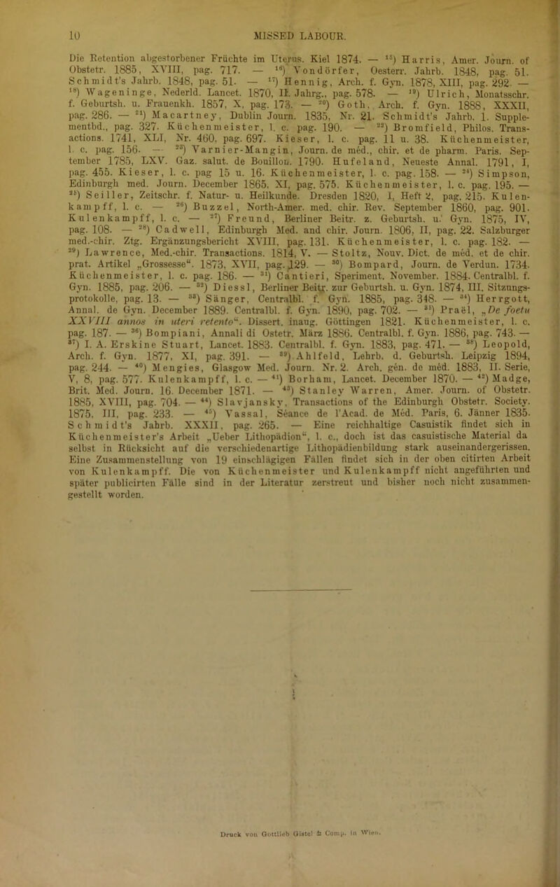 Die Retention nligestorbener Früchte im Uterus. Kiel 1874. — 1S) Harris, Amer. Journ. of Obstetr. 1885, XVIII, pag. 717. — 14)‘ Vondörfer, Oesterr. Jalirb. 1848, pag. 51. Schmidt's Jalirb. 1848, pag. 51- — ”) Hennig, Arch. f. Gyn. 1878, XIII, pag. 292. — ,8) Wageninge, Nederld. Lancet. 1870, II Jahrg., pag. 578. — I9) Ulrich, Monatsschr. f. Geburtsh. u. Frauenkh. 1857, X, pag. 173. — 20) Goth. Arch. f. Gyn. 1888, XXXH, pag. 286. — 21) Macartney, Dublin Journ. 1835, Nr. 21. Sclunidt’s Jalirb. 1. Supple- mentbd., pag. 327- Küchenmeister, 1. c. pag. 190. — 22) Bromfield, Philos. Trans- actions. 1741, XLI, Nr. 460, pag. 697. Kieser, 1. c. pag. 11 u. 38. Küchenmeister, 1 c. pag. 156- — 23) Varn i er-Mangin, Journ.de med., chir. et de pharm. Paris. Sep- tember 1785, LXV. Gaz. salut. de Bouillon. 1790. Hufeland, Neueste Annal. 1791, I, pag. 455. Kieser, 1. c. pag 15 u. 16. Küchenmeister, 1. c. pag. 158. — 21) Simpson, Edinburgh med. Journ. December 1865. XI, pag. 575. Küchenmeister, 1. c. pag. 195. — 26) Sei Iler, Zeitschr. f. Natur- u. Heilkunde. Dresden 1820, I, Heft 2, pag. 215- Kulen- kampff, 1. e. — **) Buzzel, North-Amer. med. chir. Rev. September 1860, pag. 901- Kul enkampff, 1. c. — 27) Freund, Berliner Beitr. z. Geburtsh. u.' Gyn. 1875, IV, pag. 108- — 28) Cadwell, Edinburgh Med. and chir. Journ. 1806, II, pag. 22. Salzburger med.-chir. Ztg. Ergänzungsbericht XVIII, pag. 131. Küchenmeister, 1. c. pag. 182. — 291 Lawrence, Med.-chir. Transactions. 1814, V. —Stoltz, Nouv. Dict. de med. et de chir. prat. Artikel „Grossesse“. 1873, XVII, pag. J29. — 30) Bompard, Journ. de Verdun. 1734. Küchenmeister, 1. c. pag. 186. — 31) Cantieri, Speriment. November. 1884- Centralbl. f. Gyn. 1885, pag. 206. — 32) Diessl, Berliner Beitg. zur Geburtsh. u. Gyn. 1874, III. Sitzungs- protokolle, pag. 13. — s8) Sänger, Centralbl. f. Gyn. 1885, pag. 348. — 3‘) Herrgott, Annal. de Gyn. December 1889. Centralbl. f. Gyn. 1890, pag. 702. — ss) Prael, „De foetu XXVIII annos in uteri retentoDissert. inaug. Göttingen 1821. Küchenmeister, 1. c. pag. 187. — 3e) Bompiani, Annali di Ostetr. März 18S6. Centralbl. f. Gyn. 1886, pag. 743- — 87) I. A. Erskine Stuart, Lancet. 1883. Centralbl. f. Gyn. 1S83, pag. 471. — 8E) Leopold, Arch. f. Gyn. 1877, XI, pag. 391. — 89) Alilfeld, Lehrb. d. Geburtsh. Leipzig 1894, pag. 244. — 40) Mengies, Glasgow Med. Journ. Nr. 2. Arch. gen. de möd. 1883, II. Serie, V, 8, pag. 577. Kulenkampff, 1. c. —41) Borham, Lancet. December 1870. — 4S) Madge, Brit. Med. Journ. 16. December 1871. — 48) Stanley Warren, Amer. Journ. of Obstetr. 1885, XVIII, pag. 704- — 44) Slavjanskv, Transactions of the Edinburgh Obstetr. Society. 1875, HI, pag. 233. — 4S) Vassal, Seance de l’Acad. de Med. Paris, 6. Jänner 1835. Schmidt’s Jahrb. XXXII, pag. 265. — Eine reichhaltige Casuistik findet sich in Kiichenmeister's Arbeit „Ueber Lithopädion“, 1. c., doch ist das casuistiscke Material da selbst in Rücksicht auf die verschiedenartige Litkopädienbildung stark auseinandergerissen. Eine Zusammenstellung von 19 einschlägigen Fällen findet sich in der oben citirten Arbeit von Kulenkampff. Die von Küchenmeister und Kulenkampff nicht angeführten und später publicirten Fälle sind in der Literatur zerstreut und bisher noch nicht zusammen- gestellt worden. Druck von OottUeb Oiatc! £ Comii. In Wien.