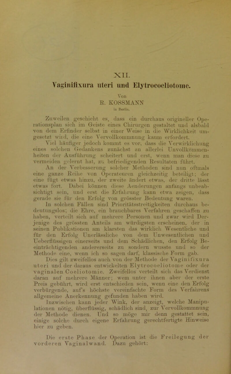 XII. Yaginiflxura uteri und Elytrocoeliotome. Von R. KOSSMANN in Berlin. Zuweilen geschieht es, dass ein durchaus origineller Ope- rationsplan sich im Geiste eines Chirurgen gestaltet und alsbald von dem Erfinder selbst in einer Weise in die Wirklichkeit um- gesetzt wild, die eine Vervollkommnung kaum erfordert. Viel häufiger jedoch kommt es vor. dass die Verwirklichung eines solchen Gedankens zunächst au allerlei Unvollkommen- heiten der Ausführung scheitert und erst, wenn man diese zu vermeiden gelernt hat, zu befriedigenden Resultaten führt. An der Verbesserung solcher Methoden sind nun oftmals eine ganze Reihe von Operateuren gleichzeitig beteiligt; der eine fügt etwas hinzu, der zweite ändert etwas, der dritte lässt etwas fort. Dabei können diese Aenderungen anfangs unbeab- sichtigt sein, und erst die Erfahrung kann etwa zeigen, dass gerade sie für den Erfolg von grösster Bedeutung waren. ln solchen Fällen sind Prioritätsstreitigkeiten durchaus be- deutungslos; die Ehre, ein brauchbares Verfahren geschaffen zu haben, verteilt sich auf mehrere Personen und zwar wird Der- jenige des grössten Anteils am würdigsten erscheinen, der in seinen Publikationen am klarsten das wirklich Wesentliche und für den Erfolg Unerlässliche von dem Unwesentlichen und Ueberftüssigcn einerseits und dem Schädlichen, den Erfolg Be- einträchtigenden andererseits zu sondern wusste und so der Methode eine, wenn ich so sagen darf, klassische Form gab. Dies gilt zweifellos auch von der Methode der Vaginifixura uteri und der daraus entwickelten Elytrocoeliotome oder der vaginalen Coeli otomie. Zweifellos verteilt sich das Verdienst daran auf mehrere Männer: wem unter ihnen aber der erste Preis gebührt, wird erst entschieden sein, wenn eine den Erfolg verbürgende, aufs höchste vereinfachte Form des Verfahrens allgemeine Anerkennung gefunden haben wird. Inzwischen kann jeder Wink, der anzeigt, welche Manipu- lationen nötig, überflüssig, schädlich sind, zur Vervollkommnung der Methode dienen. Und so möge mir denn gestattet sein, einige solche durch eigene Erfahrung gerechtfertigte Hinweise hier zu geben. Die erste Phase der Operation ist die Freilegung der vorderen Vaginalwand. Dazu gehört: