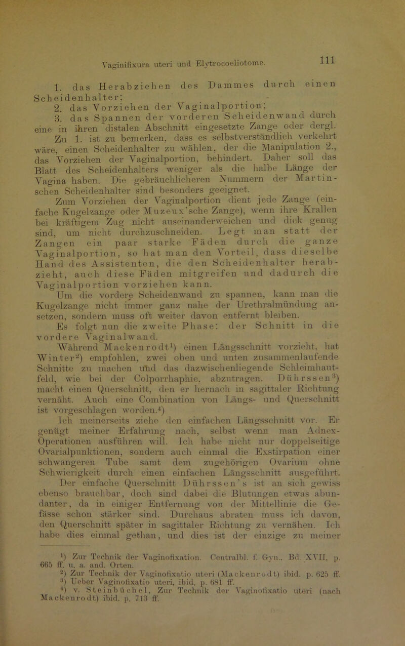 1. das Herab ziehen des Dammes durch einen S c h e i d e n h a 11 e r; 2. das Vorziehen der Vaginalportion: 3. das Spannen der vorderen Scheidenwand durch eine in ihren distalen Abschnitt eingesetzte Zange oder dergl. Zu 1. ist zu bemerken, dass es selbstverständlich verkehrt wäre, einen Scheidenhalter zu wählen, der die Manipulation 2., das Vorziehen der Vaginalportion, behindert. Daher soll das Blatt des Scheidenhalters weniger als die halbe Länge der Vagina haben. Die gebräuchlicheren Nummern der Martin- sclien Scheidenhalter sind besonders geeignet. Zum Vorziehen der Vaginalportion dient jede Zange^ (ein- fache Kugelzange oder Muzeux sehe Zange), wenn ihre Krallen bei kräftigem Zug nicht auseinanderweichen und dick genug sind, um nicht durchzuschneiden. Legt man statt der Zangen ein paar starke Fäden durch die ganze Vaginalportion, so hat man den Vorteil, dass dieselbe Hand des Assistenten, die den Scheidenhalter herab- zieht, auch diese Fäden mitgreifen und dadurch die Vaginalportion vorziehen kann. Um die vordere Scheidenwand zu spannen, kann man die Kugelzange nicht immer ganz nahe der Urethralmündung an- setzen, sondern muss oft weiter davon entfernt bleiben. Es folgt nun die zweite Phase: der Schnitt in die vordere Vaginalwand. Während Mackenrodt1) einen Längsschnitt vorzieht, hat Winter2) empfohlen, zwei oben und unten zusammenlaufende Schnitte zu machen utul das dazwischenliegende Schleimhaut- feld, wie bei der Colporrhaphie, abzutragen. Diihrssen3) macht einen Querschnitt, den er hernach in sagittaler Richtung vernäht. Auch eine Combination von Längs- und Querschnitt ist vorgeschlagen worden.4) Ich meinerseits ziehe den einfachen Längsschnitt vor. Er genügt meiner Erfahrung nach, selbst wenn man Adnex- Operationen ausführen will. Ich habe nicht nur doppelseitige Ovarialpunktionen, sondern auch einmal die Exstirpation einer schwangeren Tube samt dem zugehörigen Gvarium ohne Schwierigkeit durch einen einfachen Längsschnitt ansgeführt. Der einfache Querschnitt Diihrssen's ist an sich gewiss ebenso brauchbar, docli sind dabei die Blutungen etwas abun- danter, da in einiger Entfernung von der Mittellinie die Ge- fässe schon stärker sind. Durchaus abraten muss ich davon, den Querschnitt später in sagittaler Richtung zu vernähen. Ich habe dies einmal gethan, und dies ist der einzige zu meiner *) Zur Technik der Vaginofixation. Centralbl. f. Gyn.. Bd. XVII, p. 665 ff. u. a. and. Orten. 2) Zur Technik der Vaginofixatio uteri (Mackenrodt) ibid. p. 625 ff. 8) Ueber Vaginofixatio uteri, ibid. p. 681 ff. 4) v. Steinbüchel, Zur Technik der Vaginofixatio uteri (nach Mackenrodt) ibid. p. 713 ff.