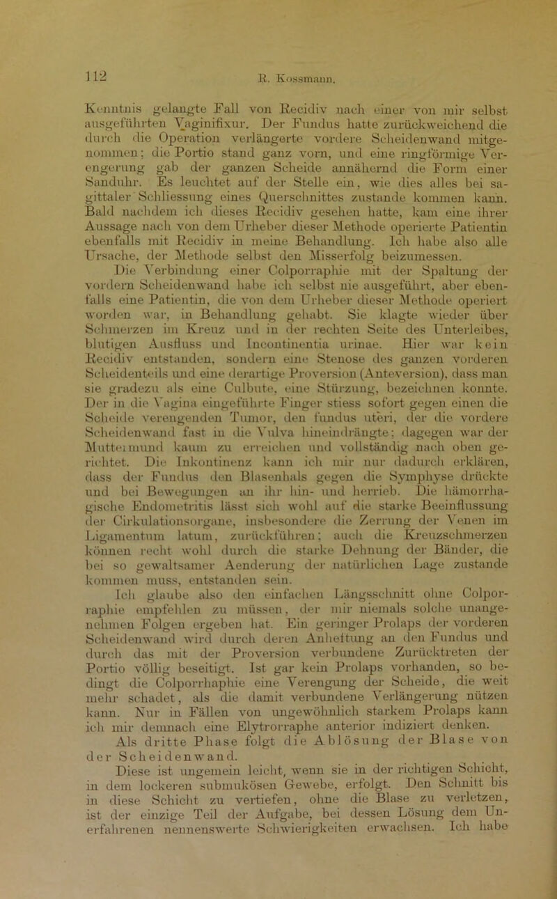 11*2 Kenntnis gelangte Fall von Recidiv nach einer von mir selbst ausgeführten Vaginifixur. Der Fundus hatte zurückweichend die durch die Operation verlängerte vordere Scheidenwand mitge- nommen ; die Portio stand ganz vorn, und eine ringförmige Ver- engerung gab der ganzen Scheide annähernd die Form einer Sanduhr. Es leuchtet auf der Stelle ein, wie dies alles bei sa- gittaler Schliessung eines Querschnittes zustande kommen kann. Bald nachdem ich dieses Recidiv gesehen hatte, kam eine ihrer Aussage nach von dem Urheber dieser Methode operierte Patientin ebenfalls mit Recidiv in meine Behandlung. Ich habe also alle Ursache, der Methode selbst den Misserfolg beizumessen. Die Verbindung einer Colporraphie mit der Spaltung der vordem Scheidenwand habe ich selbst nie ausgeführt, aber eben- falls eine Patientin, die von dem Urheber dieser Methode operiert worden war, in Behandlung gehabt. Sie klagte wieder über Schmerzen im Kreuz und in der rechten Seite des Unterleibes, blutigen Ausfluss und Incontinentia urinae. Hier war kein Recidiv entstanden, sondern eine Stenose des ganzen vorderen Sclieidenteils und eine derartige Proversion (Anteversion), dass man sie gradezu als eine Culbute, eine Stürzung, bezeichnen konnte. Der in die Vagina eingeführte Finger stiess sofort gegen einen die Scheide verengenden Tumor, den fundus uteri, der die vordere Scheidenwand fast in (he Vulva hineindrängte; dagegen war der Mutteimund kaum zu erreichen und vollständig nach oben ge- richtet. Die Inkontinenz kann ich mir nur dadurch erklären, dass der Fundus den Blasenhals gegen die Symphyse drückte und bei Bewegungen an ihr hin- und herrieb. Die hämorrha- gische Endometritis lässt sich wohl auf die starke Beeinflussung der Cirkulationsorgane, insbesondere die Zerrung der Venen im Ligamentum latum, zurückführen; auch die Kreuzschmerzen können recht wohl durch die starke Dehnung der Bänder, die bei so gewaltsamer Aenderung der natürlichen Lage zustande kommen muss, entstanden sein. Ich glaube also den einfachen Längsschnitt ohne Colpor- raphie empfehlen zu müssen, der mir niemals solche unange- nehmen Folgen ergeben hat. Ein geringer Prolaps der vorderen Scheidenwand wird durch deren Anheftung an den Fundus und durch das mit der Proversion verbundene Zurücktreten der Portio völlig beseitigt. Ist gar kein Prolaps vorhanden, so be- dingt die Colporrhaphie eine Verengung der Scheide, die weit mehr schadet, als die damit verbundene Verlängerung nützen kann. Nur in Fällen von ungewöhnlich starkem Prolaps kann ich mir demnach eine Elytrorraphe anterior indiziert denken. Als dritte Phase folgt die Ablösung der Blase von der Sch ei den wand. Diese ist ungemein leicht, wenn sie in der richtigen Schicht, in dem lockeren submukösen Gewebe, erfolgt. Den Schnitt bis in diese Schicht zu vertiefen, ohne die Blase zu verletzen, ist der einzige Teil der Aufgabe, bei dessen Lösung dem Un- erfahrenen nennenswerte Schwierigkeiten erwachsen. Ich habe