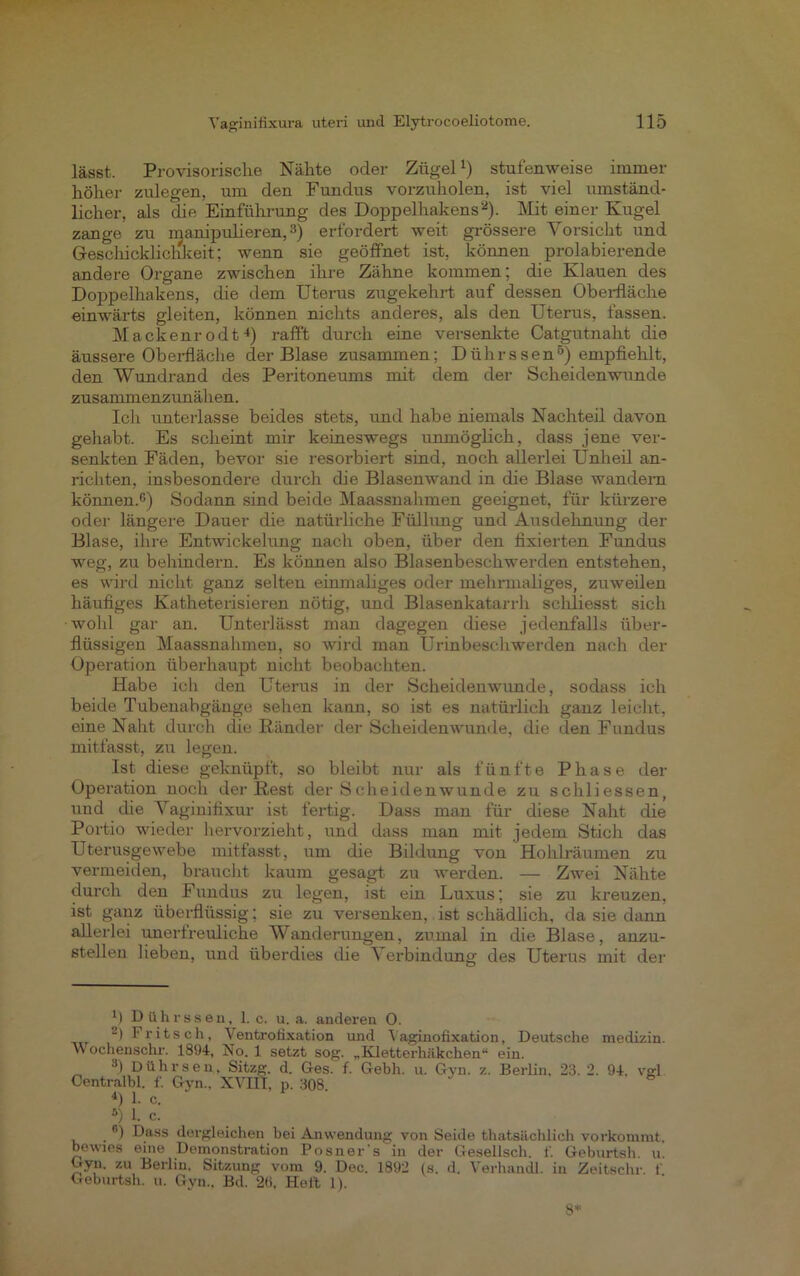 lässt. Provisorische Nähte oder Zügel1) stufenweise immer höher zulegen, um den Fundus vorzuholen, ist viel umständ- licher, als die Einführung des Doppelhakens'2). Mit einer Kugel zange zu manipulieren,3) erfordert weit grössere Vorsicht und Geschickliclikeit; wenn sie geöffnet ist, können prolabierende andere Organe zwischen ihre Zähne kommen; die Klauen des Doppelhakens, die dem Uterus zugekehrt auf dessen Oberfläche einwärts gleiten, können nichts anderes, als den Uterus, fassen. Mackenrodt4) rafft durch eine versenkte Catgutnaht die äussere Oberfläche der Blase zusammen; Dührssen5) empfiehlt, den Wundrand des Peritoneums mit dem der Scheidenwunde zusammenzunähen. Ich unterlasse beides stets, und habe niemals Nachteil davon gehabt. Es scheint mir keineswegs unmöglich, dass jene ver- senkten Fäden, bevor sie resorbiert sind, noch allerlei Unheil an- richten, insbesondere durch die Blasenwand in die Blase wandern können.6) Sodann sind beide Maassnahmen geeignet, für kürzere oder längere Dauer die natürliche Füllung und Ausdehnung der Blase, ihre Entwickelung nach oben, über den fixierten Fundus weg, zu behindern. Es können also Blasenbeschwerden entstehen, es wird nicht ganz selteu einmaliges oder mehrmaliges, zuweilen häufiges Katheterisieren nötig, und Blasenkatarrh scldiesst sich •wohl gar an. Unterlässt man dagegen diese jedenfalls über- flüssigen Maassnahmen, so wird man Urinbeschwerden nach der Operation überhaupt nicht beobachten. Habe ich den Uterus in der Scheidenwunde, sodass ich beide Tubenabgänge sehen kann, so ist es natürlich ganz leicht, eine Naht durch die Ränder der Scheidenwunde, die den Fundus mitfasst, zu legen. Ist diese geknüpft, so bleibt nur als fünfte Phase der Operation noch der Rest der Scheidenwunde zu schliessen, und die Vaginifixur ist fertig. Dass man für diese Naht die Portio wieder hervorzieht, und dass man mit jedem Stich das Uterusgewebe mitfasst, um die Bildung von Hohlräumen zu vermeiden, braucht kaum gesagt zu werden. — Zwei Nähte durch den Fundus zu legen, ist ein Luxus; sie zu kreuzen, ist ganz überflüssig; sie zu versenken, ist schädlich, da sie dann allerlei unerfreuliche Wanderungen, zumal in die Blase, anzu- stellen lieben, und überdies die Verbindung des Uterus mit der M Dührssen, 1. c. u. a. anderen 0. -) Fritsch, Ventrotixation und Yaginolixation, Deutsche medizin. Wochenschr. 1894, No. 1 setzt sog. „Kletterhäkchen“ ein. 3) Dührsen, Sitzg. d. Ges. f. Gebh. u. Gyn. z. Berlin. 23. 2. 94. vgl Centralbl. f. Gyn., XVIII, p. 308 4) 1. c. 5) 1. c. 6) Dass dergleichen bei Anwendung von Seide thatsächlieh vorkommt, bewies eine Demonstration Posner's in der Gesellsch. f. Geburtsh. u. Gyn. zu Berlin, Sitzung vom 9. Dec. 1892 (s. d. Verhandl. in Zeitschr. 1' Geburtsh. u. Gyn., Bd. 2«, Hel't 1). 8*