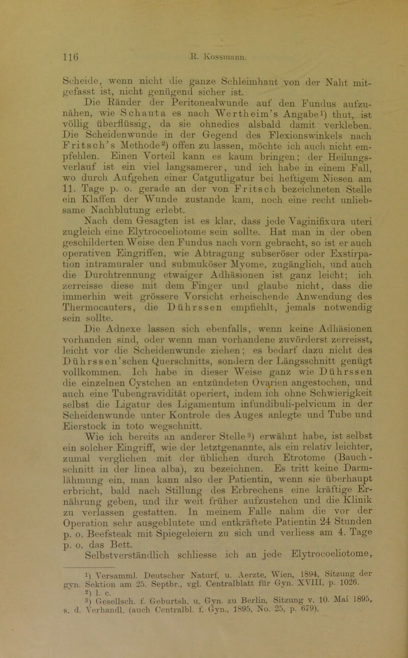 Scheide, wenn nicht die ganze Schleimhaut von der Naht mit- gefasst ist, nicht genügend sicher ist. Die Bänder der Peritoneahvunde aut' den Fundus aufzu- nähen, wie Schauta es nach Wertheim’s Angabe1) thut, ist völlig überflüssig, da sie ohnedies alsbald damit verkleben. Die Scheidenwunde in der Gegend des Flexionswinkels nach Fritsch’s Methode2 3) offen zu lassen, möchte ich auch nicht em- pfelden. Einen Vorteil kann es kaum bringen; der Heilungs- verlauf ist ein viel langsamerer, und ich habe in einem Fall, wo durch Aufgehen einer Catgutligatur bei heftigem Niesen am 11. Tage p. o. gerade an der von Fritsch bezeichneten Stelle ein Klaffen der Wunde zustande kam, noch eine recht unlieb- same Nachblutung erlebt. Nach dem Gesagten ist es klar, dass jede Vaginifixura uteri zugleich eine Elytrocoeliotome sein sollte. Hat man in der oben geschilderten Weise den Fundus nach vorn gebracht, so ist er auch operativen Eingriffen, wie Abtragung subseröser oder Exstirpa- tion intramuraler und submuköser Myome, zugänglich, und auch die Durchtrennung etwaiger Adhäsionen ist ganz leicht; ich zerreisse diese mit dem Finger und glaube nicht, dass die immerhin weit grössere Vorsicht erheischende Anwendung des Thermocauters, die Dührssen empfiehlt, jemals notwendig sein sollte. Die Adnexe lassen sich ebenfalls, wenn keine Adhäsionen vorhanden sind, oder wenn man vorhandene zuvörderst zerreisst, leicht vor die Scheidenwunde ziehen; es bedarf dazu nicht des Dührssen'schen Querschnitts, sondern der Längsschnitt genügt vollkommen. Ich habe iu dieser Weise ganz wie Dührssen die einzelnen Cystchen an entzündeten Ovarien angestochen, und auch eine Tubengravidität operiert, indem ich ohne Schwierigkeit selbst die Ligatur des Ligamentum infundibuli-pelvicum in der Scheidenwunde unter Kontrole des Auges anlegte und Tube und Eierstock in toto wegschnitt. Wie ich bereits an anderer Stellea) erwähnt habe, ist selbst ein solcher Eingriff, wie der letztgenannte, als ein relativ leichter, zumal verglichen mit der üblichen durch Etrotome (Bauch- schnitt in der linea alba), zu bezeichnen. Es tritt keine Darm- lähmung ein, man kann also der Patientin, wenn sie überhaupt erbricht, bald nach Stillung des Erbrechens eine kräftige Er- nährung geben, und ihr weit früher aufzustehen und die Klinik zu verlassen gestatten, ln meinem Falle nahm die vor der Operation sehr ausgeblutete und entkräftete Patientin 24 Stunden p. o. Beefsteak mit Spiegeleiern zu sich und verliess am 4. Tage p. o. das Bett. Selbstverständlich scldiesse ich an jede Elytrocoeliotome, 11 Versamml. Deutscher Naturf. u. Aerzte, Wien, 1894, Sitzung der gvn. Sektion am 25. Septbr., vgl. Centralblatt für Gvn. XV1H, p. 1026. 2) 1. c. 3) Gesellsch. f. Geburtsh. u. Gyn. zu Berlin, Sitzung v. 10. Mai 1895,. s. d. Verhandl. (auch Centralbl. f. Gyn., 1895, No. 25, p. 679).