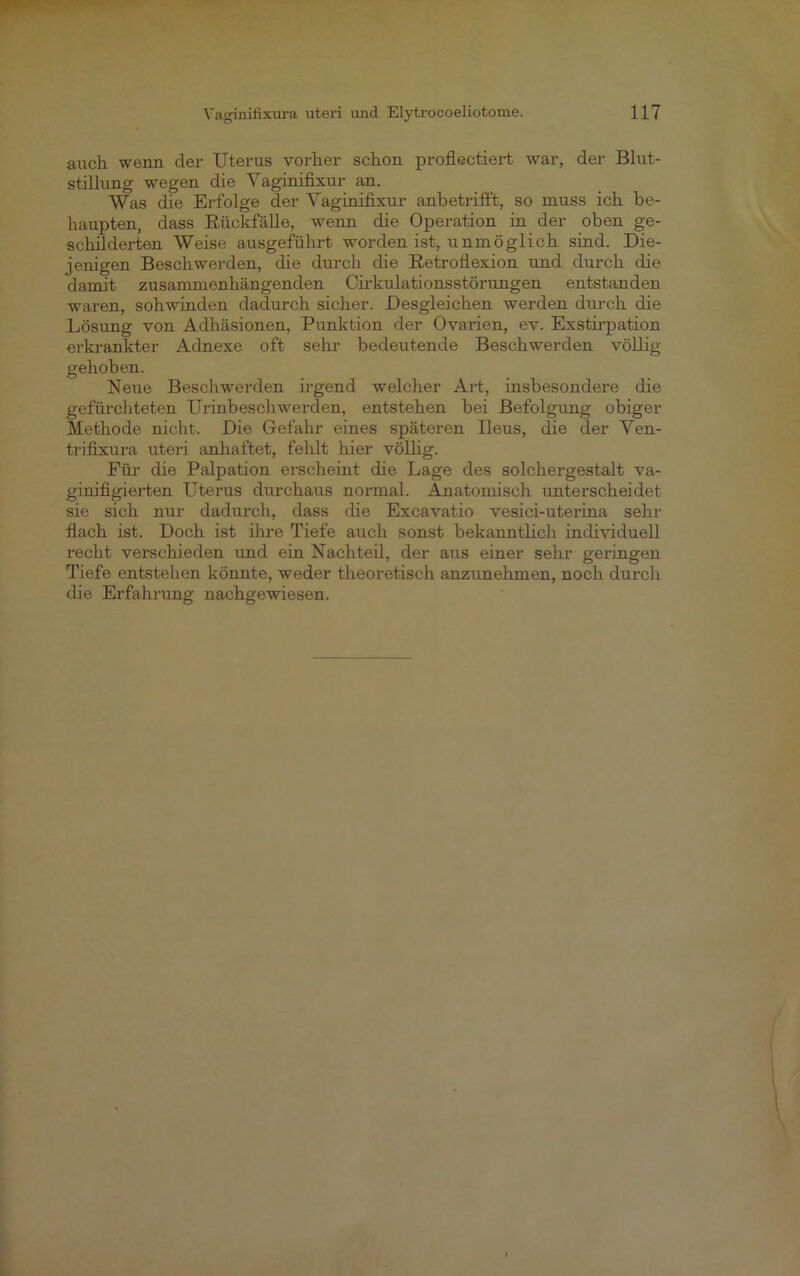 auch wenn der Uterus vorher schon proflectiert war, der Blut- stillung wegen die Vaginifixur an. Was die Erfolge der Vaginifixur anbetrifft, so muss ich be- haupten, dass Rückfälle, wenn die Operation in der oben ge- schilderten Weise ausgeführt worden ist, unmöglich sind. Die- jenigen Beschwerden, die durch die Retroflexion und durch die damit zusammenhängenden Cirkulationsstörungen entstanden waren, sohwinden dadurch sicher. Desgleichen werden durch die Lösung von Adhäsionen, Punktion der Ovarien, ev. Exstirpation erkrankter Adnexe oft sehr bedeutende Beschwerden völlig- gehoben. Neue Beschwerden irgend welcher Art, insbesondere die gefürchteten Urinbeschwerden, entstehen bei Befolgung obiger Methode nicht. Die Gefahr eines späteren Ileus, die der Ven- trifixura uteri anhaftet, fehlt hier völlig. Für die Palpation erscheint die Lage des solchergestalt va- ginifigierten Uterus durchaus normal. Anatomisch unterscheidet sie sich nur dadurch, dass die Excavatio vesici-uterina sehr flach ist. Doch ist ihre Tiefe auch sonst bekanntlich individuell recht verschieden und ein Nachteil, der aus einer sehr geringen Tiefe entstehen könnte, weder theoretisch anzunehmen, noch durch die Erfahrung nachgewiesen.