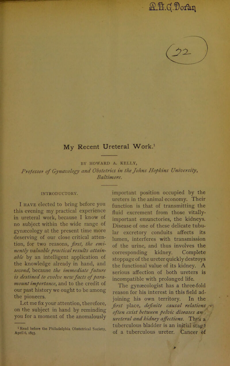 S.fi.C(.f)ofkn My Recent Ureteral Work.1 BY HOWARD A. KELLY, Professor of Gynaecology and Obstetrics in the Johns Hopkins University, Baltimore. INTRODUCTORY. I have elected to bring before you this evening my practical experience in ureteral work, because I know of no subject within the wide range of gynaecology at the present time more deserving of our close critical atten- tion, for two reasons, first, the emi- nently valuable practical results attain- able by an intelligent application of the knowledge already in hand, and second, because the immediate future is destined to evolve nezv facts of para- mount importance, and to the credit of our past history we ought to be among the pioneers. Let me fix your attention, therefore, on the subject in hand by reminding you for a moment of the anomalously 1 Read before the Philadelphia Obstetrical Society, April 6, 1893. important position occupied by the ureters in the animal economy. Their function is that of transmitting the fluid excrement from those vitally- important emunctories, the kidneys. Disease of one of these delicate tubu- lar excretory conduits affects its lumen, interferes with transmission of the urine, and thus involves the corresponding kidney. Complete stoppage of the ureter quickly destroys the functional value of its kidney. A serious affection of both ureters is incompatible with prolonged life. The gynaecologist has a three-fold reason for his interest in this field ad- joining his own territory. In the first place, definite causal relations often exist between pelvic diseases an . ureteral and kidney affections. Thus a tuberculous bladder is an initial stagJ of a tuberculous ureter. Cancer of b