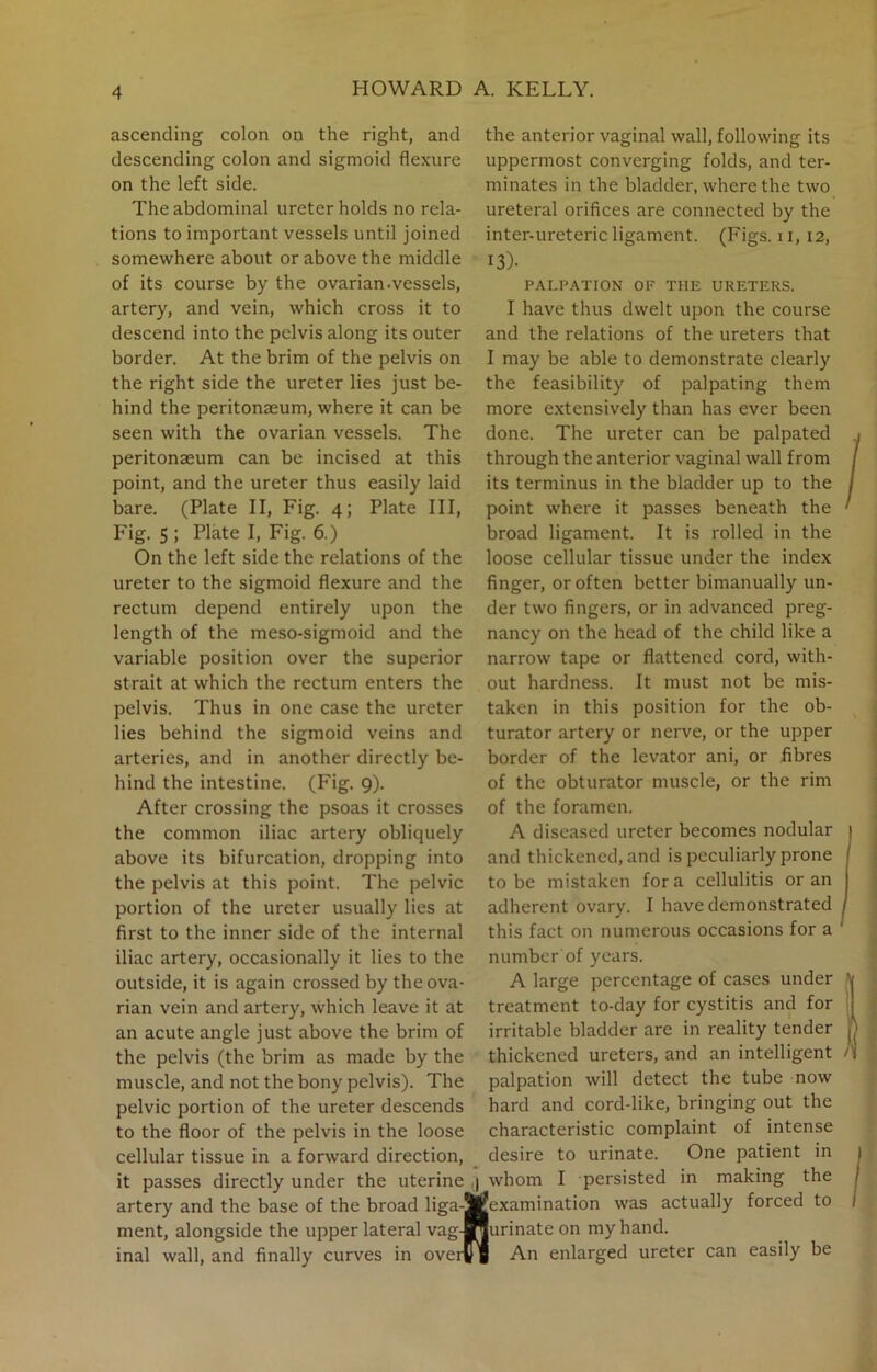 ascending colon on the right, and descending colon and sigmoid flexure on the left side. The abdominal ureter holds no rela- tions to important vessels until joined somewhere about or above the middle of its course by the ovarian.vessels, artery, and vein, which cross it to descend into the pelvis along its outer border. At the brim of the pelvis on the right side the ureter lies just be- hind the peritonaeum, where it can be seen with the ovarian vessels. The peritonaeum can be incised at this point, and the ureter thus easily laid bare. (Plate II, Fig. 4; Plate III, Fig. 5 ; Plate I, Fig. 6.) On the left side the relations of the ureter to the sigmoid flexure and the rectum depend entirely upon the length of the meso-sigmoid and the variable position over the superior strait at which the rectum enters the pelvis. Thus in one case the ureter lies behind the sigmoid veins and arteries, and in another directly be- hind the intestine. (Fig. 9). After crossing the psoas it crosses the common iliac artery obliquely above its bifurcation, dropping into the pelvis at this point. The pelvic portion of the ureter usually lies at first to the inner side of the internal iliac artery, occasionally it lies to the outside, it is again crossed by the ova- rian vein and artery, which leave it at an acute angle just above the brim of the pelvis (the brim as made by the muscle, and not the bony pelvis). The pelvic portion of the ureter descends to the floor of the pelvis in the loose cellular tissue in a forward direction, it passes directly under the uterine ,| whom I persisted in artery and the base of the broad liga-Wexamination was actually forced to the anterior vaginal wall, following its uppermost converging folds, and ter- minates in the bladder, where the two ureteral orifices are connected by the inter-ureteric ligament. (Figs. 11, 12, 13)- PALPATION OF THE URETERS. I have thus dwelt upon the course and the relations of the ureters that I may be able to demonstrate clearly the feasibility of palpating them more extensively than has ever been done. The ureter can be palpated through the anterior vaginal wall from its terminus in the bladder up to the point where it passes beneath the broad ligament. It is rolled in the loose cellular tissue under the index finger, or often better bimanually un- der two fingers, or in advanced preg- nancy on the head of the child like a narrow tape or flattened cord, with- out hardness. It must not be mis- taken in this position for the ob- turator artery or nerve, or the upper border of the levator ani, or fibres of the obturator muscle, or the rim of the foramen. A diseased ureter becomes nodular 1 and thickened, and is peculiarly prone to be mistaken fora cellulitis or an j adherent ovary. I have demonstrated / this fact on numerous occasions for a ' number of years. A large percentage of cases under treatment to-day for cystitis and for irritable bladder are in reality tender thickened ureters, and an intelligent palpation will detect the tube now hard and cord-like, bringing out the characteristic complaint of intense desire to urinate. One patient in making the ment, alongside the upper lateral vag- inal wall, and finally curves in over $> n Jurinateon my hand. An enlarged ureter can easily be