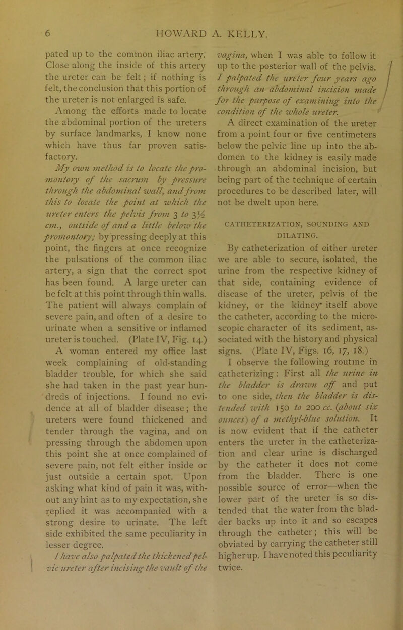 pated up to the common iliac artery. Close along the inside of this artery the ureter can be felt; if nothing is felt, the conclusion that this portion of the ureter is not enlarged is safe. Among the efforts made to locate the abdominal portion of the ureters by surface landmarks, I know none which have thus far proven satis- factory. My own method is to locate the pro- montory of the sacrum by pressure through the abdominal wall, and from this to locate the point at which the ureter enters the pelvis from 3 to yf cm., outside of and a little below the promontory; by pressing deeply at this point, the fingers at once recognize the pulsations of the common iliac artery, a sign that the correct spot has been found. A large ureter can be felt at this point through thin walls. The patient will always complain of severe pain, and often of a desire to urinate when a sensitive or inflamed ureter is touched. (Plate IV, Fig. 14.) A woman entered my office last week complaining of old-standing bladder trouble, for which she said she had taken in the past year hun- dreds of injections. I found no evi- dence at all of bladder disease; the ureters were found thickened and tender through the vagina, and on pressing through the abdomen upon this point she at once complained of severe pain, not felt either inside or just outside a certain spot. Upon asking what kind of pain it was, with- out any hint as to my expectation, she replied it was accompanied with a strong desire to urinate. The left side exhibited the same peculiarity in lesser degree. I have also palpated the thickened pel- vic ureter after incising the vault of the vagina, when I was able to follow it up to the posterior wall of the pelvis. / palpated the ureter four years ago through an abdominal incision made for the purpose of examining into the condition of the whole ureter. A direct examination of the ureter from a point four or five centimeters below the pelvic line up into the ab- domen to the kidney is easily made through an abdominal incision, but being part of the technique of certain procedures to be described later, will not be dwelt upon here. CATHETERIZATION, SOUNDING AND DILATING. By catheterization of either ureter we are able to secure, isolated, the urine from the respective kidney of that side, containing evidence of disease of the ureter, pelvis of the kidney, or the kidney itself above the catheter, according to the micro- scopic character of its sediment, as- sociated with the history and physical signs. (Plate IV, Figs. 16, 17, 18.) I observe the following routine in catheterizing: First all the urine in the bladder is drawn off and put to one side, then the bladder is dis- tended with 150 to 200 cc. (about six ounces) of a methyl-blue solution. It is now evident that if the catheter enters the ureter in the catheteriza- tion and clear urine is discharged by the catheter it does not come from the bladder. There is one possible source of error—when the lower part of the ureter is so dis- tended that the water from the blad- der backs up into it and so escapes through the catheter; this will be obviated by carrying the catheter still higher up. I have noted this peculiarity twice.