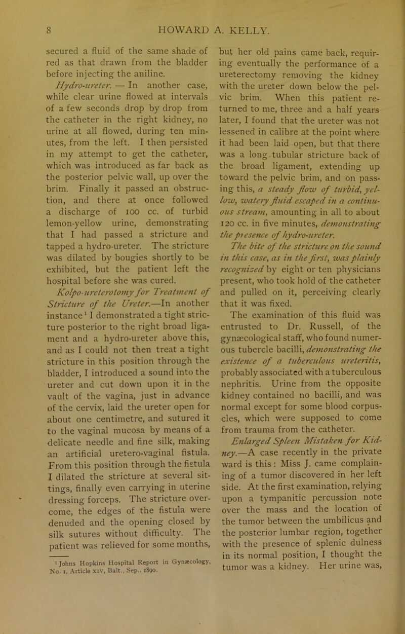 secured a fluid of the same shade of red as that drawn from the bladder before injecting the aniline. Hydro-ureter. — In another case, while clear urine flowed at intervals of a few seconds drop by drop from the catheter in the right kidney, no urine at all flowed, during ten min- utes, from the left. I then persisted in my attempt to get the catheter, which was introduced as far back as the posterior pelvic wall, up over the brim. Finally it passed an obstruc- tion, and there at once followed a discharge of ioo cc. of turbid lemon-yellow urine, demonstrating that I had passed a stricture and tapped a hydro-ureter. The stricture was dilated by bougies shortly to be exhibited, but the patient left the hospital before she was cured. Kolpo-ureterotomy for Treatment of Stricture of the Ureter.—In another instance11 demonstrated a tight stric- ture posterior to the right broad liga- ment and a hydro-ureter above this, and as I could not then treat a tight stricture in this position through the bladder, I introduced a sound into the ureter and cut down upon it in the vault of the vagina, just in advance of the cervix, laid the ureter open for about one centimetre, and sutured it to the vaginal mucosa by means of a delicate needle and fine silk, making an artificial uretero-vaginal fistula. From this position through the fistula I dilated the stricture at several sit- tings, finally even carrying in uterine dressing forceps. The stricture over- come, the edges of the fistula were denuded and the opening closed by silk sutures without difficulty. The patient was relieved for some months, > Johns Hopkins Hospital Report in Gynaecology, No. i, Article xiv, Balt., Sep., 1890. but her old pains came back, requir- ing eventually the performance of a ureterectomy removing the kidney with the ureter down below the pel- vic brim. When this patient re- turned to me, three and a half years later, I found that the ureter was not lessened in calibre at the point where it had been laid open, but that there was a long tubular stricture back of the broad ligament, extending up toward the pelvic brim, and on pass- ing this, a steady flozv of turbid, yel- low, zvatejy fluid escaped in a continu- ous stream, amounting in all to about 120 cc. in five minutes, demonstrating the presence of hydro-ureter. The bite of the stricture on the sound in this case, as in the first, zvas plainly recognized by eight or ten physicians present, who took hold of the catheter and pulled on it, perceiving clearly that it was fixed. The examination of this fluid was entrusted to Dr. Russell, of the gynaecological staff, who found numer- ous tubercle bacilli, demonstrating the existence of a tuberculous ureteritis, probably associated with a tuberculous nephritis. Urine from the opposite kidney contained no bacilli, and was normal except for some blood corpus- cles, which were supposed to come from trauma from the catheter. Enlarged Spleen Mistaken for A id- ney.—A case recently in the private ward is this : Miss J. came complain- ing- of a tumor discovered in her left side. At the first examination, relying upon a tympanitic percussion note over the mass and the location of the tumor between the umbilicus and the posterior lumbar region, together with the presence of splenic dulness in its normal position, I thought the tumor was a kidney. Her urine was,