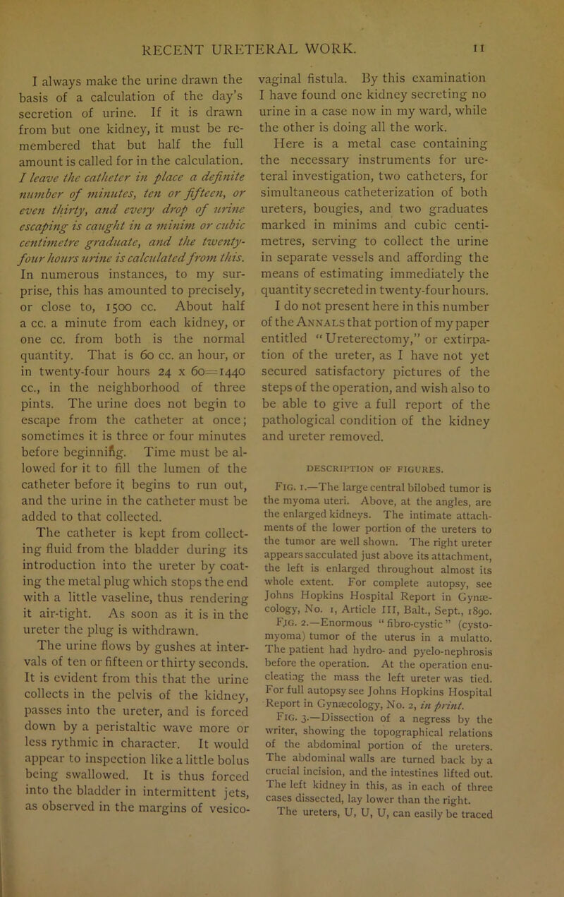 I always make the urine drawn the basis of a calculation of the day’s secretion of urine. If it is drawn from but one kidney, it must be re- membered that but half the full amount is called for in the calculation. / leave the catheter in place a definite number of minutes, ten or fifteen, or even thirty, and every drop of urine escaping is caught in a minim or cubic centimetre graduate, and the twenty- four hours urine is calculated from this. In numerous instances, to my sur- prise, this has amounted to precisely, or close to, 1500 cc. About half a cc. a minute from each kidney, or one cc. from both is the normal quantity. That is 60 cc. an hour, or in twenty-four hours 24 x 60=1440 cc., in the neighborhood of three pints. The urine does not begin to escape from the catheter at once; sometimes it is three or four minutes before beginnifig. Time must be al- lowed for it to fill the lumen of the catheter before it begins to run out, and the urine in the catheter must be added to that collected. The catheter is kept from collect- ing fluid from the bladder during its introduction into the ureter by coat- ing the metal plug which stops the end with a little vaseline, thus rendering it air-tight. As soon as it is in the ureter the plug is withdrawn. The urine flows by gushes at inter- vals of ten or fifteen or thirty seconds. It is evident from this that the urine collects in the pelvis of the kidney, passes into the ureter, and is forced down by a peristaltic wave more or less rythmic in character. It would appear to inspection like a little bolus being swallowed. It is thus forced into the bladder in intermittent jets, as observed in the margins of vesico- vaginal fistula. By this examination I have found one kidney secreting no urine in a case now in my ward, while the other is doing all the work. Here is a metal case containing the necessary instruments for ure- teral investigation, two catheters, for simultaneous catheterization of both ureters, bougies, and two graduates marked in minims and cubic centi- metres, serving to collect the urine in separate vessels and affording the means of estimating immediately the quantity secreted in twenty-four hours. I do not present here in this number of the Annals that portion of my paper entitled “ Ureterectomy,” or extirpa- tion of the ureter, as I have not yet secured satisfactory pictures of the steps of the operation, and wish also to be able to give a full report of the pathological condition of the kidney and ureter removed. DESCRIPTION OF FIGURES. Fig. i.—The large central bilobed tumor is the myoma uteri. Above, at the angles, are the enlarged kidneys. The intimate attach- ments of the lower portion of the ureters to the tumor are well shown. The right ureter appears sacculated just above its attachment, the left is enlarged throughout almost its whole extent. For complete autopsy, see Johns Hopkins Hospital Report in Gynae- cology, No. 1, Article III, Balt., Sept., 1890. F;g. 2.—Enormous “ fibro-cystic ” (cysto- myoma) tumor of the uterus in a mulatto. I he patient had hydro- and pyelo-nephrosis before the operation. At the operation enu- cleating the mass the left ureter was tied. For full autopsy see Johns Hopkins Hospital Report in Gynaecology, No. 2, in print. Fig. 3.—Dissection of a negress by the writer, showing the topographical relations of the abdominal portion of the ureters. The abdominal walls are turned back by a crucial incision, and the intestines lifted out. The left kidney in this, as in each of three cases dissected, lay lower than the right. 1 he ureters, U, U, U, can easily be traced