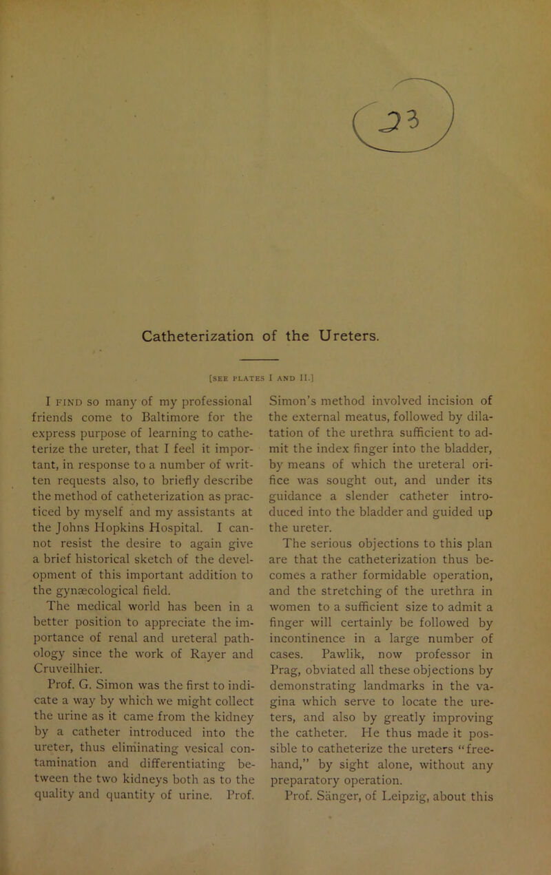 Catheterization of the Ureters. [SEE PLATES I AND II.] I find so many of my professional friends come to Baltimore for the express purpose of learning to cathe- terize the ureter, that I feel it impor- tant, in response to a number of writ- ten requests also, to briefly describe the method of catheterization as prac- ticed by myself and my assistants at the Johns Hopkins Hospital. I can- not resist the desire to again give a brief historical sketch of the devel- opment of this important addition to the gynaecological field. The medical world has been in a better position to appreciate the im- portance of renal and ureteral path- ology since the work of Rayer and Cruveilhier. Prof. G. Simon was the first to indi- cate a way by which we might collect the urine as it came from the kidney by a catheter introduced into the ureter, thus eliminating vesical con- tamination and differentiating be- tween the two kidneys both as to the quality and quantity of urine. Prof. Simon’s method involved incision of the external meatus, followed by dila- tation of the urethra sufficient to ad- mit the index finger into the bladder, by means of which the ureteral ori- fice was sought out, and under its guidance a slender catheter intro- duced into the bladder and guided up the ureter. The serious objections to this plan are that the catheterization thus be- comes a rather formidable operation, and the stretching of the urethra in women to a sufficient size to admit a finger will certainly be followed by incontinence in a large number of cases. Pawlik, now professor in Prag, obviated all these objections by demonstrating landmarks in the va- gina which serve to locate the ure- ters, and also by greatly improving the catheter. He thus made it pos- sible to catheterize the ureters “free- hand,” by sight alone, without any preparatory operation. Prof. Sanger, of Leipzig, about this