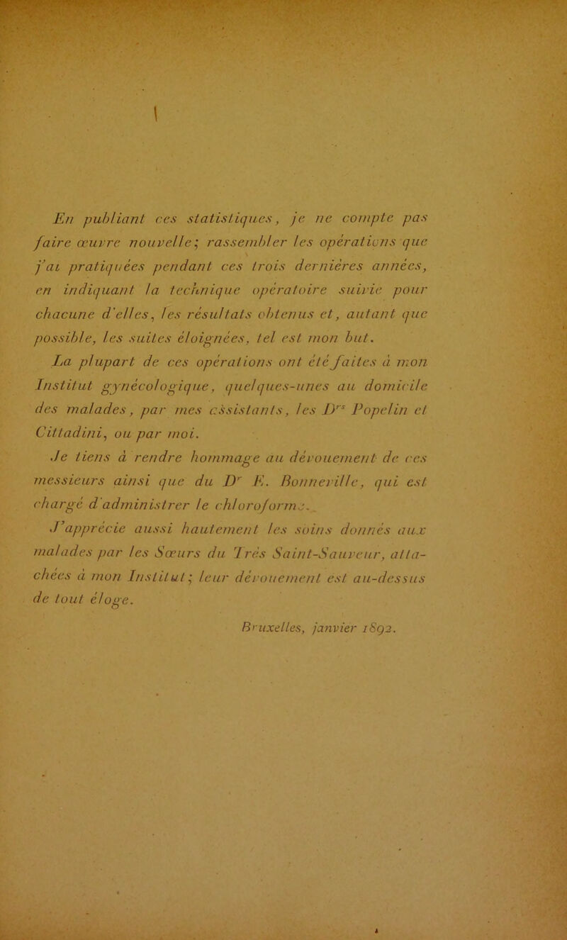 En publiant ces statistiques, je. ne compte pas faire œuvre nouvelle^ rassenih!er les opérations que j’ai pratiquées pendant ces trois dernières années, en indiquant la technique opératoire suivie pour chacune d'elles, les résultats obtenus et, autant que possible, les suites éloignées, te! est mon but. La plupart de ces opérations ont été faites à mon Institut gynécologique, quelques-unes au domicile des malades, par mes assistants, les 1)’^ Pope!in et Cittadini, ou par moi. Je tiens à rendre hommage au dévouement de ces messieurs ainsi que du D’’ K. BonnevU!e, qui est chargé d'administrer le chloroforme., J’apprécie aussi hautement les soins donnés aux malades par les Sœurs du 1res Saint-Sauveur, atta- chées à mon Institut', leur dévouement est au-dessus de tout éloiie. O Bruxelles, janvier iSq2.