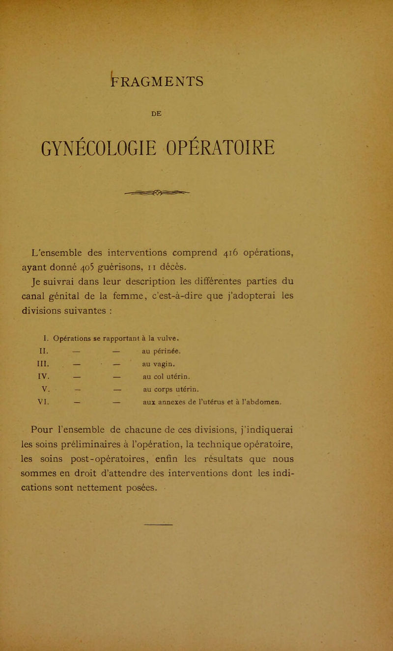 Fragments DE GYNÉCOLOGIE OPÉRATOIRE L’ensemble des interventions comprend 416 opérations, ayant donné 405 guérisons, 11 décés. Je suivrai dans leur description les différentes parties du canal génital de la femme, c’est-à-dire que j’adopterai les divisions suivantes : 1. Opérations se rapportant à la vulve. II. — — au périnée. III. , — — au vagin. IV. — — au col utérin. V. — — au corps utérin. VI. — — aux annexes de l’utérus et à l'abdomen Pour l’ensemble de chacune de ces divisions, j’indiquerai les soins préliminaires à l’opération, la technique opératoire, les soins post-opératoires, enfin les résultats que nous sommes en droit d’attendre des interventions dont les indi- cations sont nettement posées.