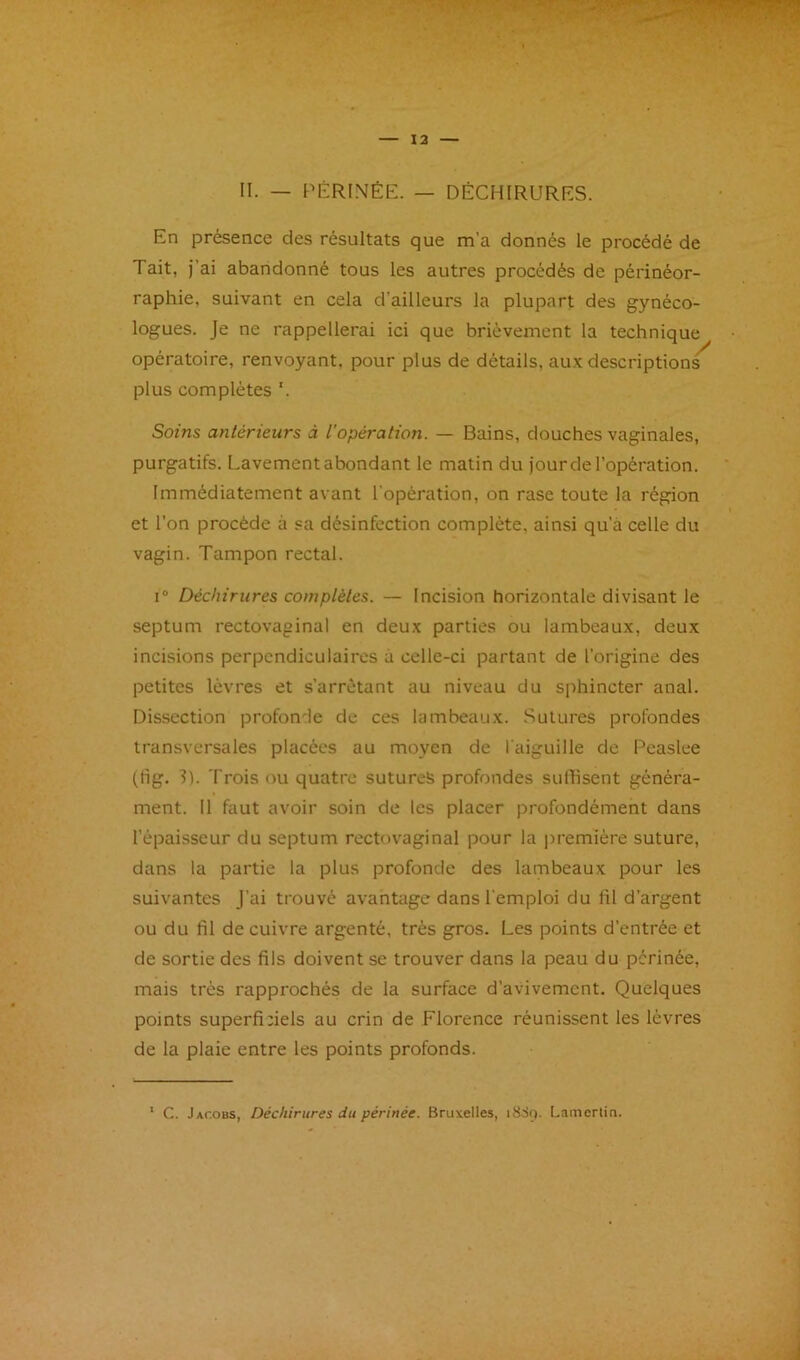 II. — PÉRINÉE. — DÉCHIRURES. En présence des résultats que m’a donnés le procédé de Tait, j’ai abandonné tous les autres procédés de périnéor- raphie, suivant en cela d’ailleurs la plupart des gynéco- logues. Je ne rappellerai ici que brièvement la technique opératoire, renvoyant, pour plus de détails, au.x descriptions plus complètes '. Soins antérieurs à l'opération. — Bains, douches vaginales, purgatifs. Lavement abondant le matin du jour de l’opération. Immédiatement avant l'opération, on rase toute la région et l’on procède à sa désinfection complète, ainsi qu’à celle du vagin. Tampon rectal. I® Déchirures complètes. — Incision horizontale divisant le septum rectovaginal en deux parties ou lambeaux, deux incisions perpendiculaires à celle-ci partant de l’origine des petites lèvres et s’arrêtant au niveau du sphincter anal. Dissection profonde de ces lambeaux. Sutures profondes transversales placées au moyen de l'aiguille de Peaslee (fig. 3). Trois ou quatre sutures profondes sunisent généra- ment. Il faut avoir soin de les placer profondément dans l’épaisseur du septum rectovaginal pour la première suture, dans la partie la plus profonde des lambeaux pour les suivantes j’ai trouvé avantage dans l'emploi du fil d’argent ou du fil de cuivre argenté, très gros. Les points d’entrée et de sortie des fils doivent se trouver dans la peau du périnée, mais très rapprochés de la surface d’avivement. Quelques points superfifiels au crin de Florence réunissent les lèvres de la plaie entre les points profonds. C. Jap.obs, Déchirures du périnée. Bruxelles, i&St). Lamcrtin.