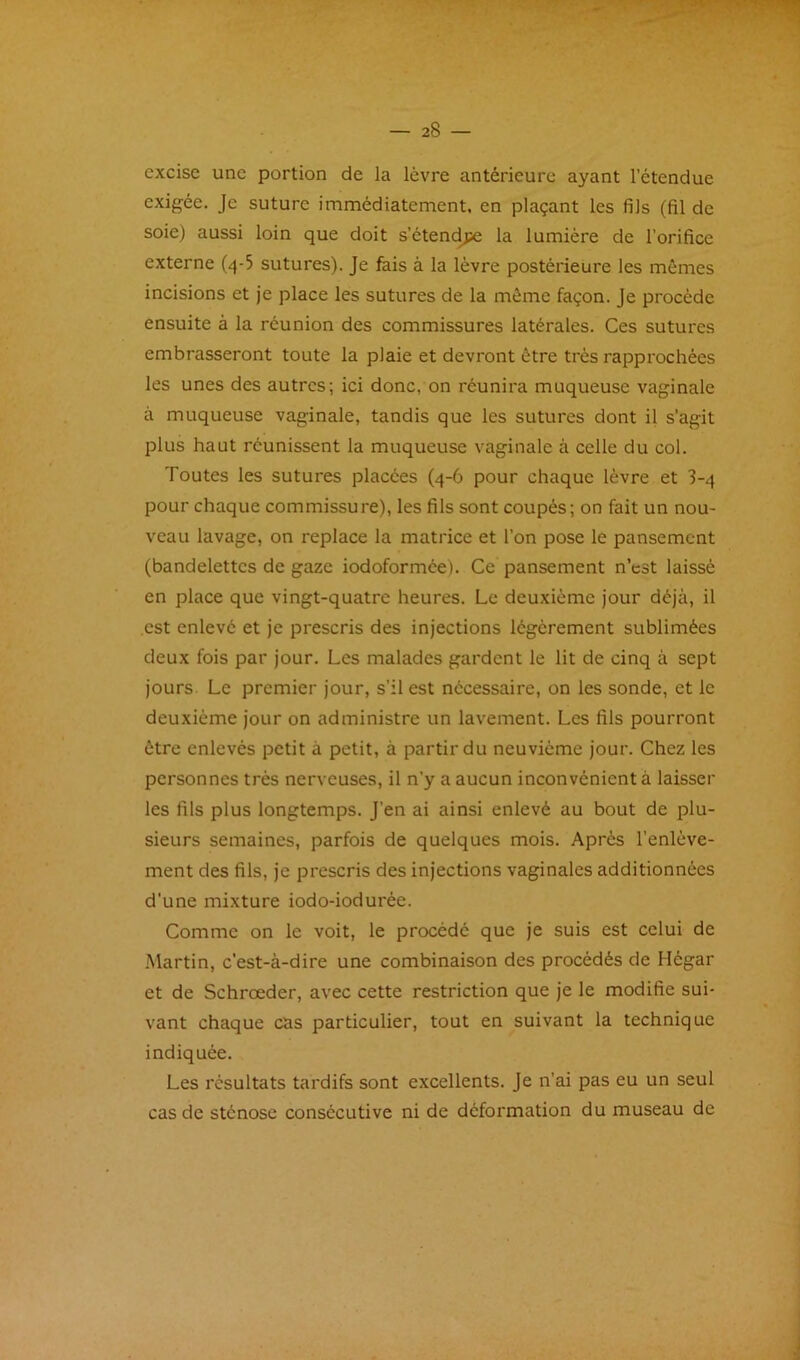 excise une portion de la lèvre antérieure ayant l’étendue exigée. Je suture immédiatement, en plaçant les fils (fil de soie) aussi loin que doit s’étend^ la lumière de l’orifice externe (4-5 sutures). Je fais à la lèvre postérieure les mêmes incisions et je place les sutures de la môme façon. Je procède ensuite à la réunion des commissures latérales. Ces sutures embrasseront toute la plaie et devront être très rappi'ochées les unes des autres; ici donc, on réunira muqueuse vaginale à muqueuse vaginale, tandis que les sutures dont il s’agit plus haut réunissent la muqueuse vaginale à celle du col. Toutes les sutures placées (4-6 pour chaque lèvre et 3-4 pour chaque commissure), les fils sont coupés; on fait un nou- veau lavage, on replace la matrice et l’on pose le pansement (bandelettes de gaze iodoformée). Ce pansement n’est laissé en place que vingt-quatre heures. Le deuxième jour déjà, il est enlevé et je prescris des injections légèrement sublimées deux fois par jour. Les malades gardent le lit de cinq à sept jours Le premier jour, s’il est nécessaire, on les sonde, et le deuxième jour on administre un lavement. Les fils pourront être enlevés petit à petit, à partir du neuvième jour. Chez les personnes très nerveuses, il n’y a aucun inconvénient à laisser les fils plus longtemps. J’en ai ainsi enlevé au bout de plu- sieurs semaines, parfois de quelques mois. Après l’enlève- ment des fils, je prescris des injections vaginales additionnées d’une mixture iodo-iodurée. Comme on le voit, le procédé que je suis est celui de Martin, c’est-à-dire une combinaison des procédés de Hégar et de Schrœder, avec cette restriction que je le modifie sui- vant chaque cas particulier, tout en suivant la technique indiquée. Les résultats tardifs sont excellents. Je n’ai pas eu un seul cas de sténose consécutive ni de déformation du museau de