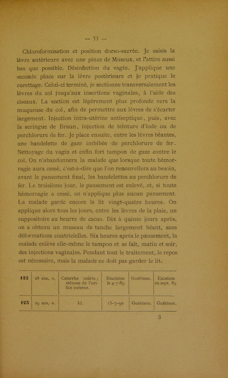 Chloroformisation et position dorso-sacrée. Je saisis la lèvre antérieure avec une pince de Museux, et l’attire aussi bas que possible. Désinfection du vagin. J’applique une seconde pince sur la lèvre postérieure et je pratique le curettage. Celui-ci terminé, je sectionne transversalement les lèvres du col jusqu’aux insertions vaginales, à l’aide des ciseaux. La section est légèrement plus profonde vers la muqueuse du col, afin de permettre aux lèvres de s’écarter largement. Injection intra-utérine antiseptique, puis, avec la seringue de Braun, injection de teinture d’iode ou de perchlorure de fer. Je place ensuite, entre les lèvres béantes, une bandelette de gaze imbibée de perchlorure de fer. Nettoyage du vagin et enfin fort tampon de gaze contre le col. On n’abandonnera la malade que lorsque toute hémor- ragie aura cessé, c’est-à-dire que l’on renouvellera au besoin, avant le pansement final, les bandelettes au perchlorure de fer. Le troisième jour, le pansement est enlevé, et, si toute hémorragie a cessé, on n’applique plus aucun pansement. La malade garde encore le lit vingt-quatre heures. On applique alors tous les jours, entre les lèvres de la plaie, un suppositoire au beurre de cacao. Dix à quinze jours après, on a obtenu un museau de tanche largement béant, sans déformations cicatricielles. Six heures après le pansement, la malade enlève elle-même le tampon et se fait, matin et soir, des injections vaginales. Pendant tout le traitement, le repos est nécessaire, mais la malade ne doit pas garder le lit; 122 28 ans, 0. Catarrhe utérin ; sténose de l’ori- fice externe. Discision le 4-7-89. Guérison. Enceinte en sept. 89 125 29 ans,' 0. Id. i5-7-go Guérison. Guérison.