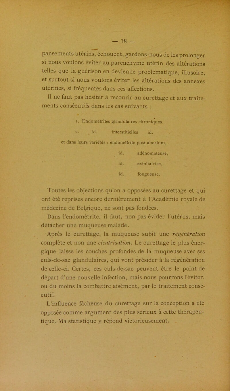 pansements utérins, échouent, gardons-nous de les prolonger si nous voulons éviter au parenchyme utérin des altérations telles que la guérison en devienne problématique, illusoire, et surtout si nous voulons éviter les altérations des annexes utérines, si fréquentes dans ces affections. Il ne faut pas hésiter à recourir au curettage et aux traite- ments consécutifs dans les cas suivants ; 1. Kndométrites glandulaires chroniques. 2. Id. interstitielles id. et dans leurs variétés : endométrite post abortum, id. adénomateuse, id. exfoliatrice, id. fongueuse. Toutes les objections qu’on a opposées au curettage et qui ont été reprises encore dernièrement à l’Académie royale de médecine de Belgique, ne sont pas fondées. Dans l’endométrite, il faut, non pas évider l'utérus, mais détacher une muqueuse malade. Après le curettage, la muqueuse subit une régénération complète et non une cicatrisation. Le curettage le plus éner- gique laisse les couches profondes de la muqueuse avec ses culs-de-sac glandulaires, qui vont présider à la régénération de celle-ci. Certes, ces culs-de-sac peuvent être le point de départ d’une nouvelle infection, mais nous pourrons l’éviter, ou du moins la combattre aisément, par le traitement consé- cutif. L’influence fâcheuse du curettage sur la conception a été opposée comme argument des plus sérieux à cette thérapeu- tique. Ma statistique y répond victorieusement.