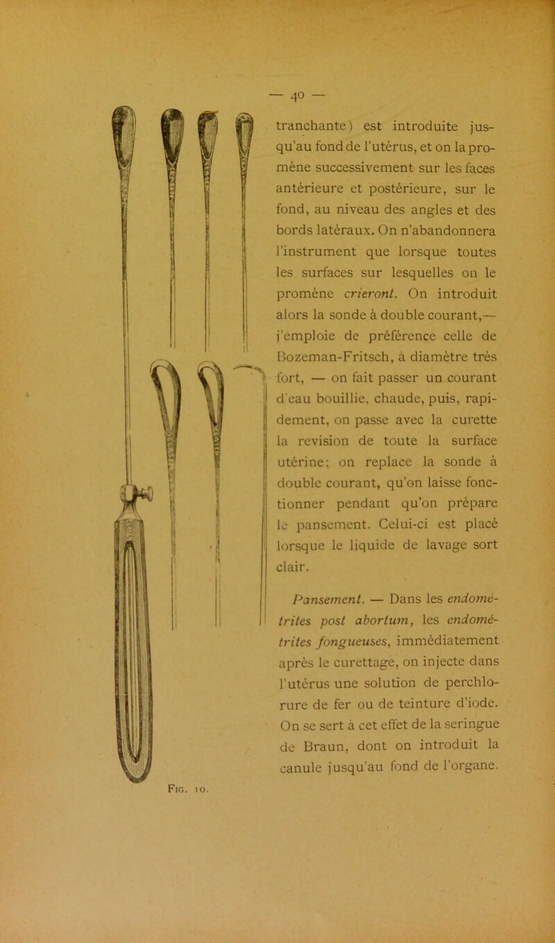 tranchante) est introduite jus- qu’au fond de l’utérus, et on la pro- mène successivement sur les faces antérieure et postérieure, sur le fond, au niveau des angles et des bords latéraux. On n’abandonnera l’instrument que lorsque toutes les surfaces sur lesquelles on le promène crieront. On introduit alors la sonde à double courant,— j’émploie de préférence celle de Bozeman-Fritsch, à diamètre très ? fort, — on fait passer un courant d’eau bouillie, chaude, puis, rapi- dement, on passe avec la curette la révision de toute la surface utérine; on replace la sonde à double courant, qu’on laisse fonc- tionner pendant qu’on prépare ; le pansement. Celui-ci est placé . lorsque le liquide de lavage sort clair. Pansement. — Dans les endomé- trites post abortwn, les endomé- trites fongueuses, immédiatement après le curettage, on injecte dans l’utérus une solution de perchlo- rure de fer ou de teinture d’iode. On se sert à cet effet de la seringue de Braun, dont on introduit la canule jusqu’au fond de l’organe.